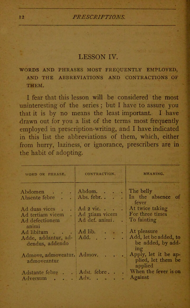 LESSON IV. WORDS AND PHRASES MOST FREQUENTLY EMPLOYED, AND THE ABBREVIATIONS AND CONTRACTIONS OF THEM. I fear that this lesson will be considered the most uninteresting of the series ; but I have to assure you that it is by no means the least important. I have drawn out for you a list of the terms most frequently employed in prescription-vTiting, and I have indicated in this list the abbreviations of them, which, either from hurry, laziness, or ignorance, prescribers are in the habit of adopting. WORD OR PHRASE. CONTRACTION. MEANING. Abdomen Abdom. The belly Alisente febre . Abs. febr. . In the absence of fever Ad duas vices . Ad 2 vie. . At twice taking Ad tertiam vicem . Ad 3tiam vicem For three times Ad defectionem animi Ad def. animi. To fainting Ad libitum . Ad lib. . . . At pleasure Adde, addantur, ad- dendus, addendo Add 1 j Add, let be added, to be added, by add- ing Admove, admoveatur, 1 Admov. . Apply, let it be ap- admoveantur i { plied, let them be applied Adstante febre . 1 Adst. febre . . When the fever is on Adversum ' Adv Against