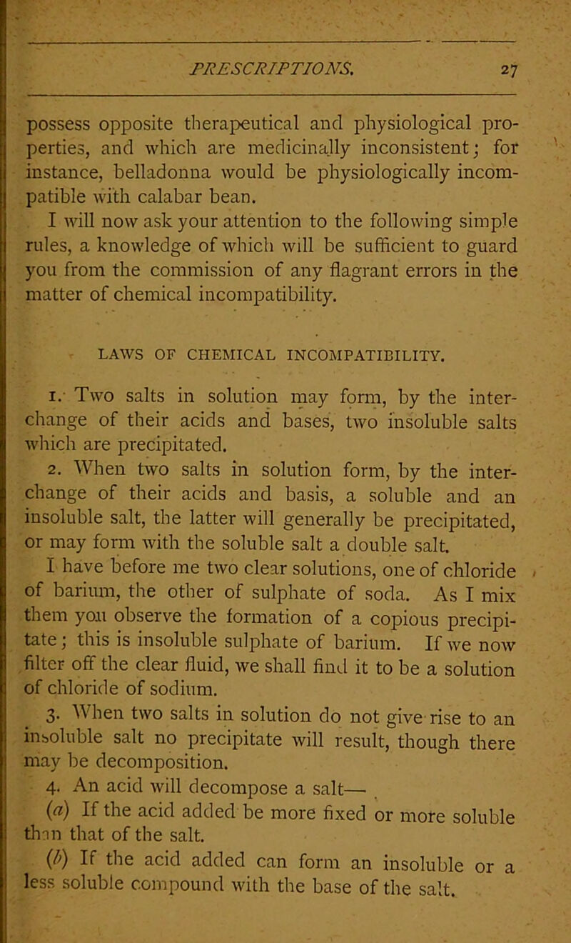 possess opposite therapeutical and physiological pro- perties, and which are medicinally inconsistent; for instance, belladonna would be physiologically incom- patible with calabar bean. I will now ask your attention to the following simple rules, a knowledge of which will be sufficient to guard you from the commission of any flagrant errors in the matter of chemical incompatibility. LAWS OF CHEMICAL INCOMPATIBILITY. 1. ' Two salts in solution may fonn, by the inter- change of their acids and bases, two insoluble salts wliich are precipitated. 2. When two salts in solution form, by the inter- change of their acids and basis, a soluble and an insoluble salt, the latter will generally be precipitated, or may form with the soluble salt a double salt. I have before me two clear solutions, one of chloride of barimn, the other of sulphate of soda. As I mix them yon observe the formation of a copious precipi- tate ; this is insoluble sulphate of barium. If we now filter off the clear fluid, we shall And it to be a solution of chloride of sodium. 3. When two salts in solution do not give'rise to an insoluble salt no precipitate will result, though there may be decomposition. 4. An acid will decompose a salt— {a) If the acid added be more fixed or more soluble thnn that of the salt. {b) If the acid added can form an insoluble or a less soluble compound with the base of the salt.