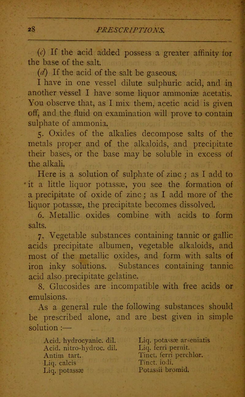 (c) If the acid added possess a greater affinity for the base of the salt. (t/) If the acid of the salt be gaseous. I have in one vessel dilute sulphuric acid, and in another vessel I have some liquor ammonise acetatis. You observe that, as I mix them, acetic acid is given off, and the fluid on examination will prove to contain ^ sulphate of ammonix j 5. Oxides of the alkalies decompose salts of the -i metals proper and of the alkaloids, and precipitate ; their bases, or the base may be soluble in excess of • the alkali. ; Here is a solution of sulphate of zinc ; as I add to •it a little liquor potassas, you see the formation of a precipitate of oxide of zinc; as I add more of the liquor potassse, the precipitate becomes dissolved. 6. Metallic oxides combine with acids to form salts. 7. Vegetable substances containing tannic or gallic ' acids precipitate albumen, vegetable alkaloids, and most of the metallic oxides, and form with salts of iron inky solutions. Substances containing tannic acid also precipitate gelatine. 8. Glucosides are incompatible with free acids or emulsions. : As a general rule the following substances should be prescribed alone, and are best given in simple ,, solution:— . I Acid, hydrocyanic, dil. Liq. potassDC arseniatis 1 Acid, nitro-hydroc. dil. Antim tart. Liq. calcis Liq. potassse Liq. ferri pernit. Tinct. ferri perchlor. Tinct. ioJi. Potassii bromid.