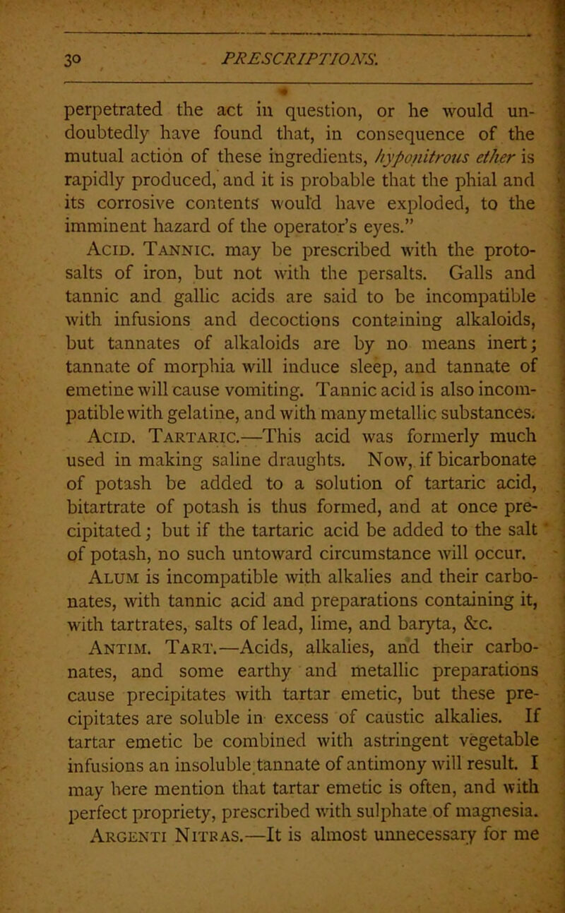 perpetrated the act in question, or he would un- j doubtedly have found that, in consequence of the 1 mutual action of these ingredients, hyponitrous ether is I rapidly produced, and it is probable that the phial and i its corrosive contents would have exploded, to the ; imminent hazard of the operator’s eyes.” Acid. Tannic, may be prescribed with the proto- salts of iron, but not with the persalts. Galls and tannic and gallic acids are said to be incompatible i with infusions and decoctions containing alkaloids, | but tannates of alkaloids are by no means inert; j tannate of morphia will induce sleep, and tannate of j emetine will cause vomiting. Tannic acid is also incom- 1 patible with gelatine, and with many metallic substances. 1 Acid. Tartaric.—This acid was formerly much used in making saline draughts. Now, if bicarbonate ; of potash be added to a solution of tartaric acid, ■ bitartrate of potash is thus formed, and at once pre- j cipitated; but if the tartaric acid be added to the salt ‘ ; of potash, no such untoward circumstance Avill occur. Alum is incompatible with alkalies and their carbo- i nates, with tannic acid and preparations containing it, ' with tartrates, salts of lead, lime, and baryta, &c. Antim. Tart.—Acids, alkalies, and their carbo- nates, and some earthy and metallic preparations j cause precipitates with tartar emetic, but these pre- ; cipitates are soluble in excess of caustic alkalies. If tartar emetic be combined with astringent vegetable ; infusions an insoluble.tannate of antimony will result. I j may liere mention that tartar emetic is often, and with , perfect propriety, prescribed -with sulphate of magnesia. Argenti Nitkas.—It is almost umiecessary for me '