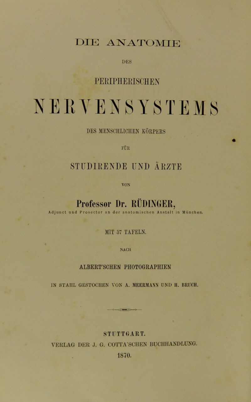 DIE ANATOMIE DES rEKIPIIEKISCHEN NEKYENSYSTEMS DES MENSCHLICHEN KüRPEES FÜR STUDIEENDE UND ÄEZTE VON Professor Dr. RÜDINGER, Adjunct und Prosector an der anatomischen Anstalt in München. MIT 37 TAFELN. NACH ALBERT’SCHEN PHOTOGRAPHIEN IN STAHL GESTOCHEN VON A. MEERMANN UND II. IHUICH. STUTTGART. VERLAG DER J. G. COri’A’SCHEN RUCHHANDLUNG. 1870.