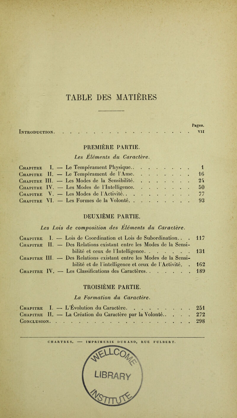 TABLE DES MATIERES Pages. Introduction vu PREMIÈRE PARTIE. Les Éléments du Caractère. Chapitre I. — Le Tempérament Physique 1 Chapitre II. — Le Tempérament de l’Ame 16 Chapitre III. — Les Modes de la Sensibilité 24 Chapitre IV. — Les Modes de l’Intelligence 50 Chapitre Y. — Les Modes de l’Activité 77 Chapitre VI. — Les Formes de la Volonté 93 DEUXIÈME PARTIE. Les Lois de composition des FÀéments du Caractère. Chapitre I. — Lois de Coordination et Lois de Subordination. . . 117 Chapitre IL — Des Relations existant entre les Modes de la Sensi- bilité et ceux de l’Intelligence 131 Chapitre III. — Des Relations existant entre les Modes de la Sensi- bilité et de l’intelligence et ceux de l’Activité. . 162 Chapitre IV, — Les Classifications des Caractères 189 TROISIÈME PARTIE. La Formation du Caractère. Chapitre I. — L’Évolution du Caractère 251 Chapitre IL — La Création du Caractère par la Volonté 272 Conclusion 298 CHARTRES. IMPRIMERIE DURAND, RUE FULBERT. I LIBRARV j