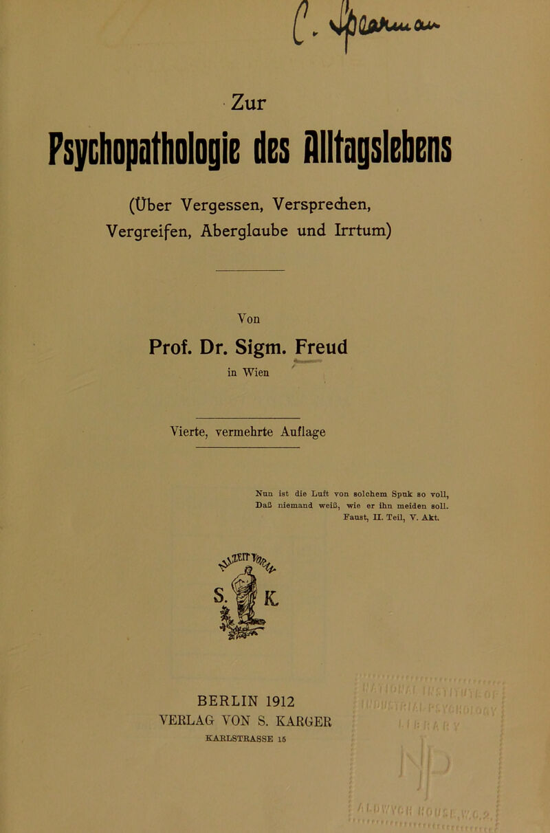 (\ 4fiCjJUuOu~ Zur Psychopathologie des Alltagslebens (Über Vergessen, Verspredien, Vergreifen, Aberglaube und Irrtum) Von Prof. Dr. Sigm. Freud in Wien Vierte, vermehrte Auflage Nun ist die Luft von solchem Spuk so voU, Daß niemand weiß, wie er ihn meiden soll. Faust, II. Teil, V. Akt. sjic BERLIN 1912 VERLAG VON S. KARGER KARLSTßASSE 15