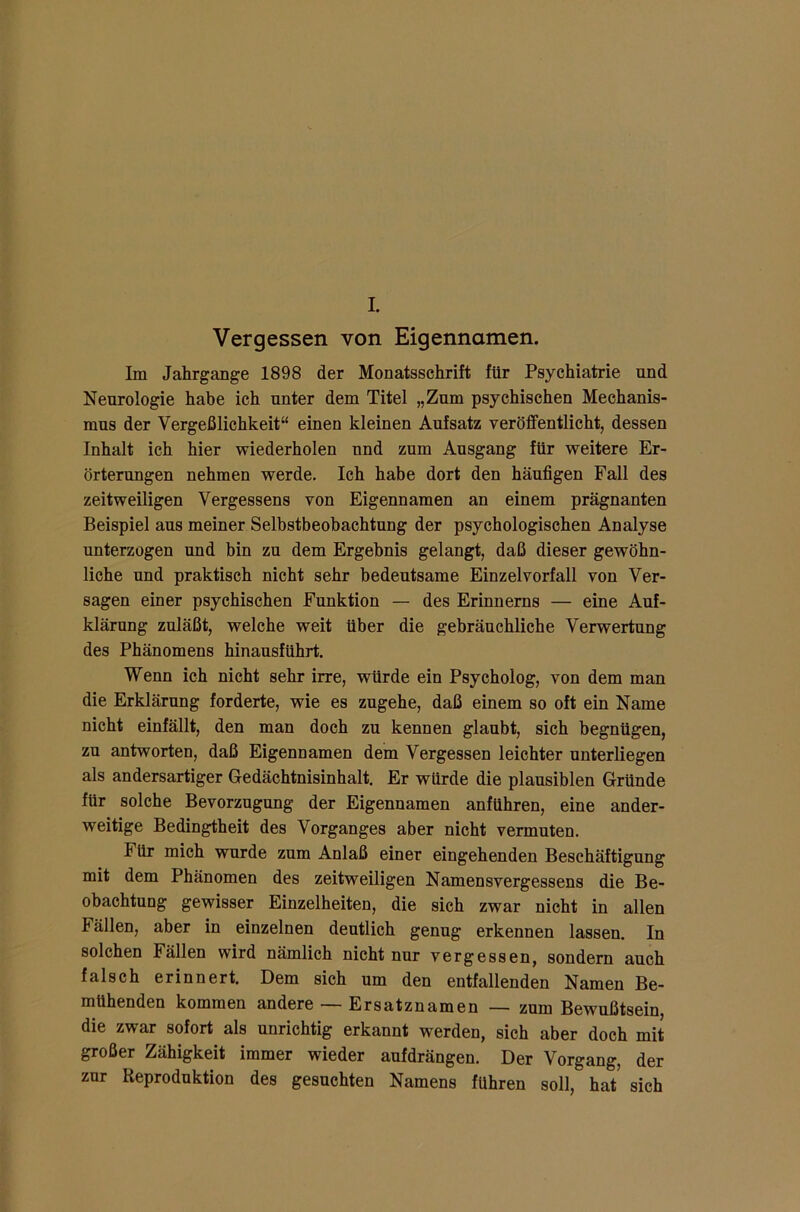 I. Vergessen von Eigennamen. Im Jahrgänge 1898 der Monatsschrift für Psychiatrie und Neurologie habe ich unter dem Titel „Zum psychischen Mechanis- mus der Vergeßlichkeit“ einen kleinen Aufsatz veröffentlicht, dessen Inhalt ich hier wiederholen und zum Ausgang für weitere Er- örterungen nehmen werde. Ich habe dort den häufigen Fall des zeitweiligen Vergessens von Eigennamen an einem prägnanten Beispiel aus meiner Selbstbeobachtung der psychologischen Analyse unterzogen und bin zu dem Ergebnis gelangt, daß dieser gewöhn- liche und praktisch nicht sehr bedeutsame Einzelvorfall von Ver- sagen einer psychischen Funktion — des Erinnerns — eine Auf- klärung zuläßt, welche weit über die gebräuchliche Verwertung des Phänomens hinausführt. Wenn ich nicht sehr irre, würde ein Psycholog, von dem man die Erklärung forderte, wie es zugehe, daß einem so oft ein Name nicht einfällt, den man doch zu kennen glaubt, sich begnügen, zu antworten, daß Eigennamen dem Vergessen leichter unterliegen als andersartiger Gedächtnisinhalt. Er würde die plausiblen Gründe für solche Bevorzugung der Eigennamen anführen, eine ander- weitige Bedingtheit des Vorganges aber nicht vermuten. I ür mich wurde zum Anlaß einer eingehenden Beschäftigung mit dem Phänomen des zeitweiligen Namensvergessens die Be- obachtung gewisser Einzelheiten, die sich zwar nicht in allen t ällen, aber in einzelnen deutlich genug erkennen lassen. In solchen Fällen wird nämlich nicht nur vergessen, sondern auch falsch erinnert. Dem sich um den entfallenden Namen Be- mühenden kommen andere — Ersatznamen — zum Bewußtsein, die zwar sofort als unrichtig erkannt werden, sich aber doch mit großer Zähigkeit immer wieder aufdrängen. Der Vorgang, der zur Reproduktion des gesuchten Namens fuhren soll, hat* sich