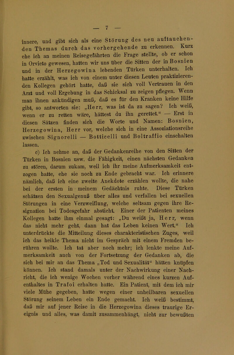 innere, und gibt sich als eine Störung des neu auftauch en- den Themas durch das vorhergehende zu erkennen. Kurz ehe ich an meinen Reisegefährten die Frage stellte, ob er schon in Orvieto gewesen, hatten wir uns Uber die Sitten der in Bosnien und in der Herzegowina lebenden Türken unterhalten. Ich hatte erzählt, was ich von einem unter diesen Leuten praktizieren- den Kollegen gehört hatte, daß sie sich voll Vertrauen in den Arzt und voll Ergebung in das Schicksal zu zeigen pflegen. Wenn man ihnen ankündigen muß, daß es für den Kranken keine Hilfe gibt, so antworten sie: „Herr, was ist da zu sagen? Ich weiß, wenn er zu retten wäre, hättest du ihn gerettet.“ — Erst in diesen Sätzen finden sich die Worte und Namen: Bosnien, Herzegowina, Herr vor, welche sich in eine Assoziationsreihe zwischen Signorelli — Botticelli und Boltraffio einschalten lassen. c) Ich nehme an, daß der Gedankenreihe von den Sitten der Türken in Bosnien usw. die Fähigkeit, einen nächsten Gedanken zu stören, darum zukam, weil ich ihr meine Aufmerksamkeit ent- zogen hatte, ehe sie noch zu Ende gebracht war. Ich erinnere nämlich, daß ich eine zweite Anekdote erzählen wollte, die nahe bei der ersten in meinem Gedächtnis ruhte. Diese Türken schätzen den Sexualgenuß über alles und verfallen bei sexuellen Störungen in eine Verzweiflung, welche seltsam gegen ihre Re- signation bei Todesgefahr absticht. Einer der Patienten meines Kollegen hatte ihm einmal gesagt: „Du weißt ja, Herr, wenn das nicht mehr geht, dann hat das Leben keinen Wert.“ Ich unterdrückte die Mitteilung dieses charakteristischen Zuges, weil ich das heikle Thema nicht im Gespräch mit einem Fremden be- rühren wollte. Ich tat aber noch mehr; ich lenkte meine Auf- merksamkeit auch von der Fortsetzung der Gedanken ab, die sich bei mir an das Thema „Tod und Sexualität“ hätten knüpfen können. Ich stand damals unter der Nachwirkung einer Nach- richt, die ich wenige Wochen vorher während eines kurzen Auf- enthaltes in Trafoi erhalten hatte. Ein Patient, mit dem ich mir viele Mühe gegeben, hatte wegen einer unheilbaren sexuellen Störung seinem Leben ein Ende gemacht. Ich weiß bestimmt, daß mir auf jener Reise in die Herzegowina dieses traurige Er- eignis und alles, was damit zusammenhängt, nicht zur bewußten