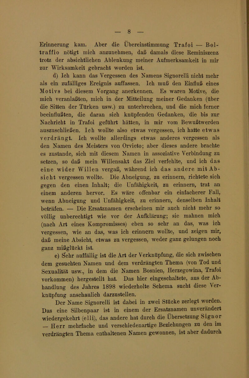 Erinnerung kam. Aber die Übereinstimmung Trafoi — Bol- traffio nötigt mich anzunehmen, daß damals diese Reminiszenz trotz der absichtlichen Ablenkung meiner Aufmerksamkeit in mir zur Wirksamkeit gebracht worden ist. d) Ich kann das Vergessen des Namens Signorelli nicht mehr als ein zufälliges Ereignis auffassen. Ich muß den Einfluß eines Motivs bei diesem Vorgang anerkennen. Es waren Motive, die mich veranlaßten, mich in der Mitteilung meiner Gedanken (über die Sitten der Türken usw.) zu unterbrechen, und die mich ferner beeinflußten, die daran sich knüpfenden Gedanken, die bis zur Nachricht in Trafoi geführt hätten, in mir vom Bewußtwerden auszuschließen. Ich wollte also etwas vergessen, ich hatte etwas verdrängt. Ich wollte allerdings etwas anderes vergessen als den Namen des Meisters von Orvieto; aber dieses andere brachte es zustande, sich mit diesem Namen in assoziative Verbindung zu setzen, so daß mein Willensakt das Ziel verfehlte, und ich das eine wider Willen vergaß, während ich das andere mit Ab- sicht vergessen wollte. Die Abneigung, zu erinnern, richtete sich gegen den einen Inhalt; die Unfähigkeit, zu erinnern, trat an einem anderen hervor. Es wäre offenbar ein einfacherer Fall, wenn Abneigung und Unfähigkeit, zu erinnern, denselben Inhalt beträfen. — Die Ersatznamen erscheinen mir auch nicht mehr so völlig unberechtigt wie vor der Aufklärung; sie mahnen mich (nach Art eines Kompromisses) eben so sehr an das, was ich vergessen, wie an das, was ich erinnern wollte, und zeigen mir, daß meine Absicht, etwas zu vergessen, weder ganz gelungen noch ganz mißglückt ist. e) Sehr auffällig ist die Art der Verknüpfung, die sich zwischen dem gesuchten Namen und dem verdrängten Thema (von Tod und Sexualität usw., in dem die Namen Bosnien, Herzegowina, Trafoi Vorkommen) hergestellt hat. Das hier eingeschaltete, aus der Ab- handlung des Jahres 1898 wiederholte Schema sucht diese \ er* knüpfung anschaulich darzustellen. Der Name Signorelli ist dabei in zwei Stücke zerlegt worden. Das eine Silbenpaar ist in einem der Ersatznamen unverändert wiedergekehrt (elli), das andere hat durch die Übersetzung Signor — Herr mehrfache und verschiedenartige Beziehungen zu den im verdrängten Thema enthaltenen Namen gewonnen, ist aber dadurch