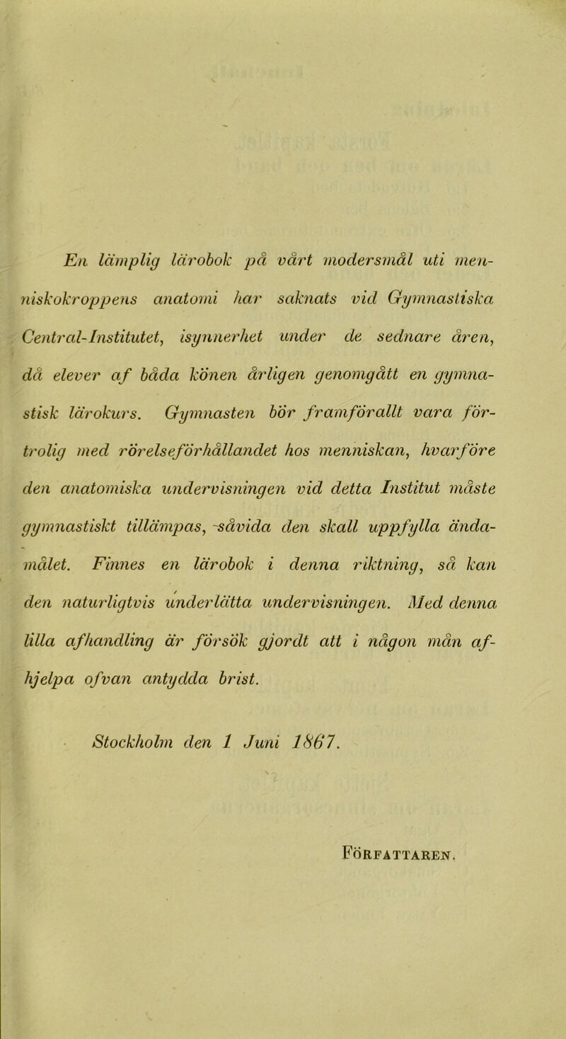 En lämplig lärobok på vårt modersmål uti men- niskokroppens anatomi har saknats vid Gymnastiska Central-Institutet, isynnerhet under de sednare åren, då elever af båda könen årligen genomgått en gymna- stisk lärokurs. Gymnasten bor framförallt vara för- trolig med rörelseförhållandet hos menniskan, hvarfÖre den anatomiska undervisningen vid detta Institut måste gymnastiskt tillämpas, ~såvida den skall uppfylla ända- målet. Finnes en lärobok i denna riktning, sä kan / den naturligtvis underlätta undervisningen. Med denna lilla af handling är försök gjordt att i någon mån af- hjelpa of van antydda brist. Stockholm den 1 Juni 1867. Författaren.