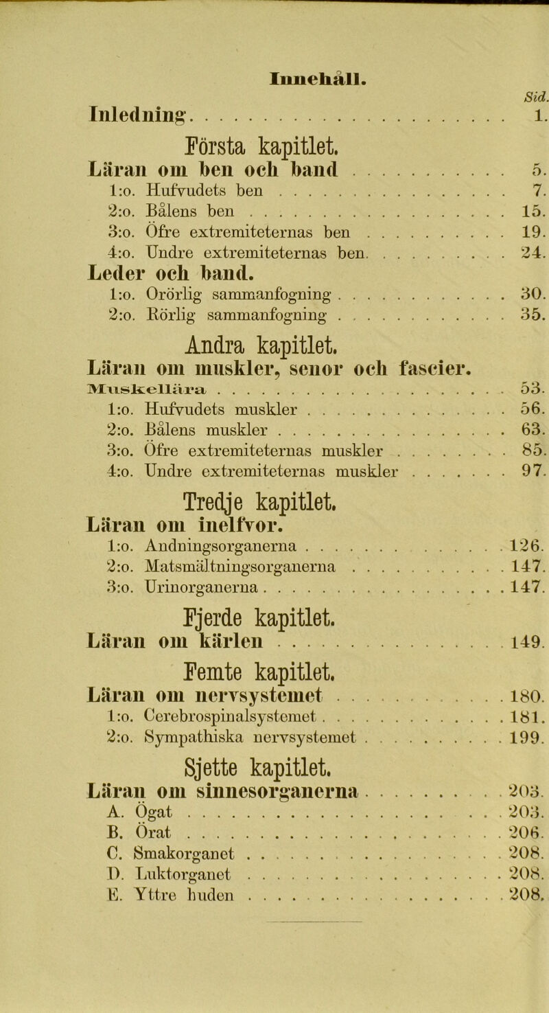 Innehall. Sid. Inledning l. Första kapitlet. Läran om ben och band 5. l:o. Hufvudets ben 7. 2:o. Bålens ben 15. 3:o. Öfre extremiteternas ben 19. 4:o. Undre extremiteternas ben 24. Leder och band. l:o. Orörlig sammanfogning 30. 2:o. Rörlig sammanfogning 35. Andra kapitlet. Läran om muskler, sen or och fascier. Muskellära 53. l:o. Hufvudets muskler 56. 2:o. Bålens muskler 63. 3:o. Ofre extremiteternas muskler 85. 4:o. Undre extremiteternas muskler 97. Tredje kapitlet. Läran om inellVor. l:o. Andningsorganerna 126. 2:o. Matsmältningsorganerna 147. 3:o. Urinorganerna 147. Fjerde kapitlet. Läran om kärlen 149 Femte kapitlet. Läran om nervsystemet 180. l:o. Cerebrospinalsystemet 181. 2:o. Sympathiska nervsystemet 199. Sjette kapitlet. Läran om sinnesorg anorna 203. A. Ögat 203. B. Örat 206. C. Smakorganet 208. 1). Luktorganet 208. E. Yttre huden 208.