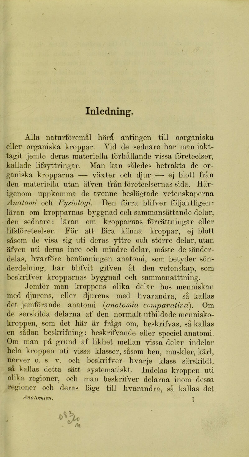 Inledning. Alla naturföremål hörå antingen till oorganiska eller organiska kroppar. Yid de sednare har man iakt- tagit jemte deras materiella förhållande vissa företeelser, kallade lifsyttringar. Man kan således betrakta de or- ganiska kropparna — växter och djur —- ej blott från den materiella utan äfven från företeelsernas sida. Här- igenom uppkomma de tvenne beslägtade vetenskaperna Anatomi och Fysiologi. Den förra blifver följaktligen: läran om kropparnas byggnad och sammansättande delar, den sednare: läran om kropparnas förrättningar eller lifsföreteelser. För att lära känna kroppar, ej blott såsom de visa sig uti deras yttre och större delar, utan äfven uti deras inre och mindre delar, måste de sönder- delas, hvarföre benämningen anatomi, som betyder sön- derdelning, har blifvit gifven åt den vetenskap, som beskrifver kropparnas byggnad och sammansättning. Jemför man kroppens olika delar hos raenniskan med djurens, eller djurens med hvarandra, så kallas det jemförande anatomi (anatomia comparathm'). Om de serskilda delarna af den normalt utbildade mennisko- kroppen, som det här är fråga om, beskrifvas, så kallas en sådan beskrifning: beskrifvande eller speciel anatomi. Om man på grund af likhet mellan vissa delar indelar hela kroppen uti vissa klasser, såsom ben, muskler, kärl, nerver o. s. v. och beskrifver hvarje klass särskildt, sa kallas detta sätt systematiskt. Indelas kroppen uti olika regioner, och man beskrifver delarna inom dessa regioner och deras läge till hvarandra, så kallas det Anatomien. t