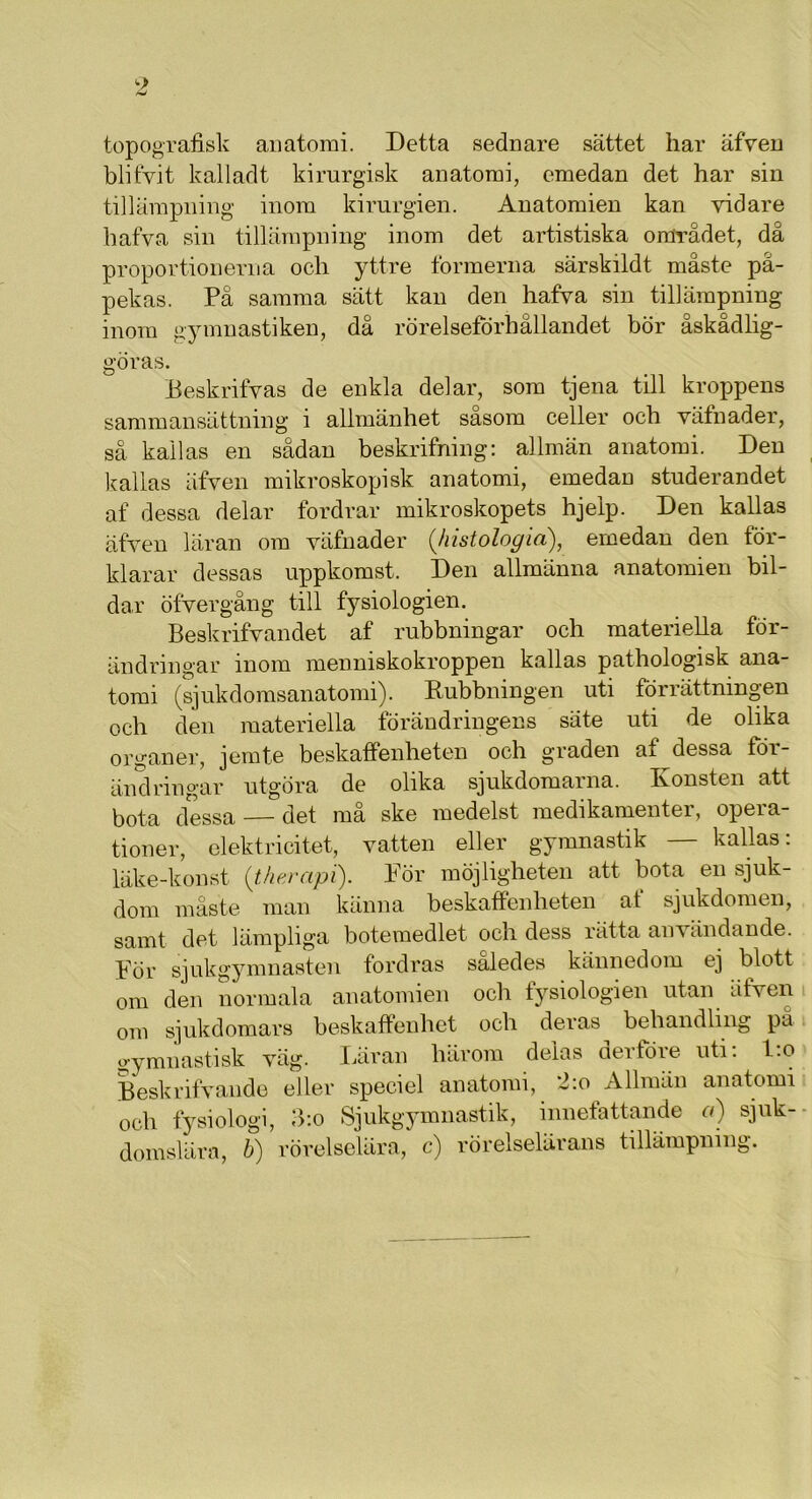 topografisk anatomi. Detta sednare sättet har äfven blifyit kalladt kirurgisk anatomi, emedan det har sin tillämpning inom kirurgien. Anatomien kan vidare hafva sin tillämpning inom det artistiska området, da proportionerna och yttre formerna särskildt måste på- pekas. På samma sätt kan den hafva sin tillämpning inom gymnastiken, då rörelseförhållandet bör åskådlig- göras. Beskrifvas de enkla delar, som tjena till kroppens sammansättning i allmänhet såsom celler och väfnader, så kallas en sådan beskrifning: allmän anatomi. Den kallas äfven mikroskopisk anatomi, emedan studerandet af dessa delar fordrar mikroskopets hjeip. Den kallas äfven läran om väfnader ('histologia), emedan den för- klarar dessas uppkomst. Den allmänna anatomien bil- dar öfvergång till fysiologien. Beskrifvandet af rubbningar och materiella för- ändringar inom menniskokroppen kallas pathologisk ana- tomi (sjukdomsanatomi). Rubbningen uti förrättningen och den materiella förändringens säte uti de olika organer, jemte beskaffenheten och graden af dessa för- ändringar utgöra de olika sjukdomarna. Ivonsten att bota dessa — det må ske medelst medikamenter, opera- tioner, elektricitet, vatten eller gymnastik — kallas: läke-konst (therapi). För möjligheten att bota en sjuk- dom måste man känna beskaffenheten af sjukdomen, samt det lämpliga botemedlet och dess rätta användande. För sjukgymnasten fordras således kännedom ej blott om den normala anatomien och fysiologien utan äfven om sjukdomars beskaffenhet och deras behandling pä gymnastisk väg. Läran härom delas derfore uti. l.o Beskrifvande eller speciel anatomi, -Lo Allmän anatomi och fysiologi, 3:o Sjukgymnastik, innefattande a) sjuk- domslära, b) rörelselära, c) rörelselärans tillämpning.