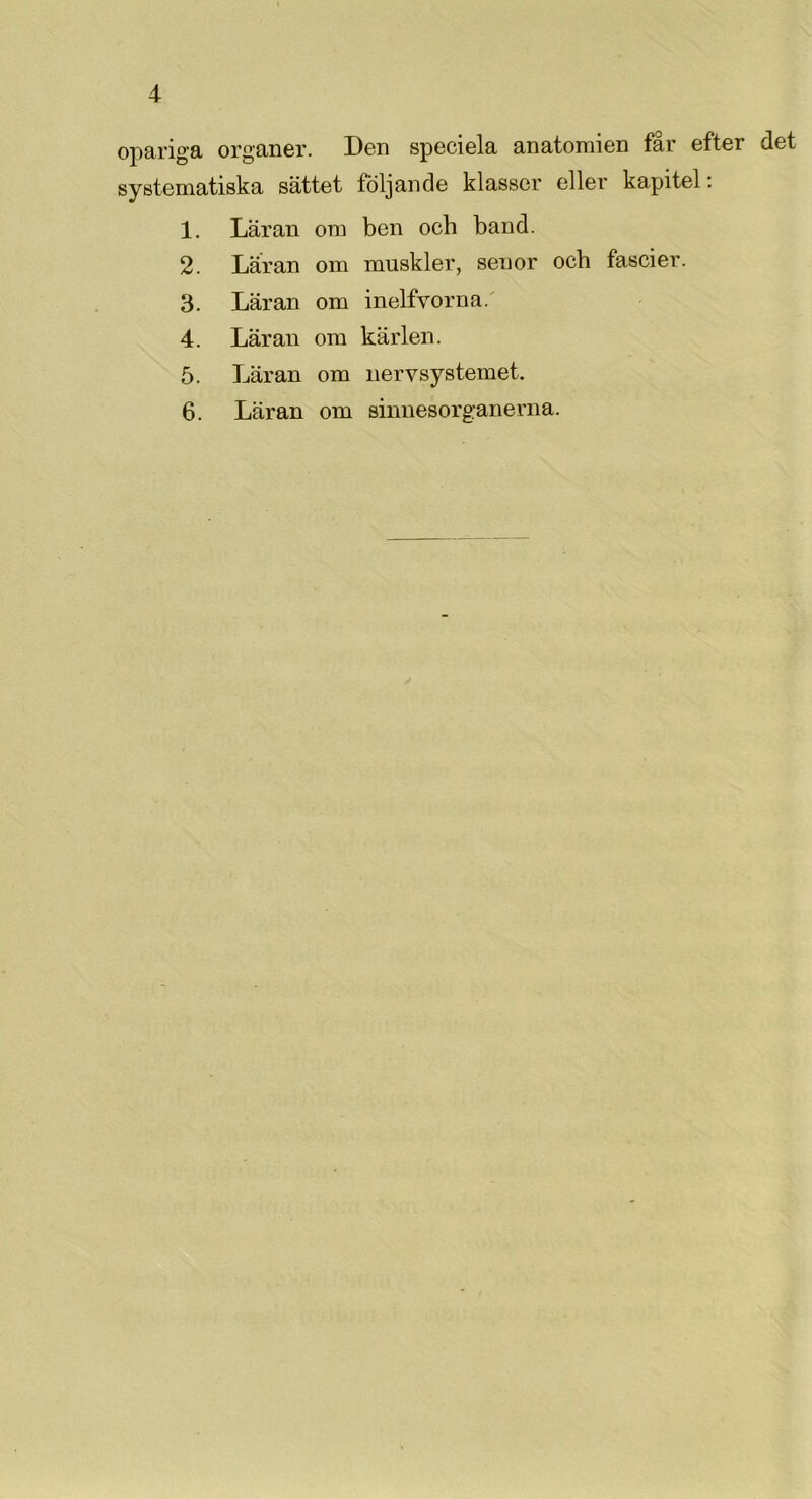 opariga organer. Den speciela anatomien får efter det systematiska sättet följande klasser eller kapitel: 1. Läran om ben och band. 2. Läran om muskler, senor och fascier. 3. Läran om inelfvorna. 4. Läran om kärlen. 5. Läran om nervsystemet. 6. Läran om sinnesorganerna.