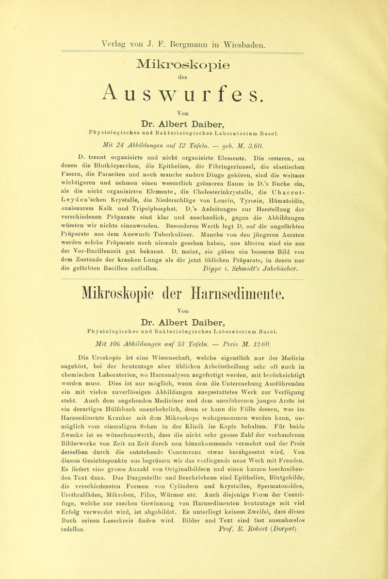 Mikroskopie des Auswurfes. Von Dr. Albert Daiber, Physiologisches und Bakteriologisches Laboratorium Basel. Mit 24 Abbildungen auf 12 Tafeln. — geh. M. 3.60. D. trennt organisirte und nicht organisirte Elemente. Die ersteren, zu denen die Blutkörperchen, die Epithelien, die Fibriugerinnsel, die elastischen Fasern, die Parasiten und noch manche andere Dinge gehören, sind die weitaus wichtigeren und nehmen einen wesentlich grösseren Raum in D.’s Buche ein, als die nicht organisirteu Elemente, die Cholesterinkrystalle, die Charcot- Leyden’schen Krystalle, die Niederschläge von Leucin, Tyrosin, Hämatoidin, oxalsaurem Kalk und Tripelphosphat. D.’s Anleitungen zur Herstellung der verschiedenen Präparate sind klar und anschaulich, gegen die Abbildungen wüssten wir nichts einzuwenden. Besonderen Werth legt D. auf die ungefärbten Präparate aus dem Auswurfe Tuberkulöser. Manche von den jüngeren Aerzten werden solche Präparate noch niemals gesehen haben, uns älteren sind sie aus der Vor-Bacillenzeit gut bekannt. D. meint, sie gäben ein besseres Bild von dem Zustande der kranken Lunge als die jetzt üblichen Präparate, in denen nur die gefärbten Bacillen auffallen. Dippe i. Schmidt's Jahrbücher. Mikroskopie der Hariisedimente. Von Dr. Albert Daiber, Physiologisches und Bakteriologisches Laboratorium Basel. Mit 106 Abbildungen auf 53 Tafeln. — Preis M. 12.60. Die Uroskopie ist eine Wissenschaft, welche eigentlich nur der Medicin angehört, bei der heutzutage aber üblichen Arbeitstheilung sehr oft auch in chemischen Laboratorien, wo Harnanalysen angefertigt werden, mit berücksichtigt werden muss. Dies ist nur möglich, wenn dem die Untersuchung Ausführenden ein mit vielen zuverlässigen Abbildungen ausgestattetes Werk zur Verfügung steht. Auch dem angehenden Mediciner und dem unerfahrenen jungen Arzte ist ein derartiges Hülfsbucli unentbehrlich, denn er kann die Fülle dessen, was im Harnsedimente Kranker mit dem Mikroskope wahrgenommen werden kann, un- möglich vom einmaligen Sehen in der Klinik im Kopfe behalten. Für beide Zwecke ist es wiinscbenswerth, dass die nicht sehr grosse Zahl der vorhandenen Bilderwerke von Zeit zu Zeit durch neu hinzukommende vermehrt und der Preis derselben durch die entstehende Coneurrenz etwas herabgesetzt wird. Von diesem Gesichtspunkte aus begrüssen wir das vorliegende neue Werk mit Freuden. Es liefert eine grosse Anzahl von Originalbildein und einen kurzen beschreiben- den Text dazu. Das Dargestellte und Beschriebene sind Epithelien, Blutgebilde, die verschiedensten Formen von Cylinderu und Krystallen, Spermatozoiden, Urethralfäden, Mikroben, Pilze, Würmer etc. Auch diejenige Form der Centri- fuge, welche zur raschen Gewinnung von Harnsedimenten heutzutage mit viel Erfolg verwendet wird, ist abgebildet. Es unterliegt keinem Zweifel, dass dieses Buch seinen Leserkreis finden wird. Bilder und Text sind fast ausnahmslos tadellos. Prof. B. Robert {Dorpat).