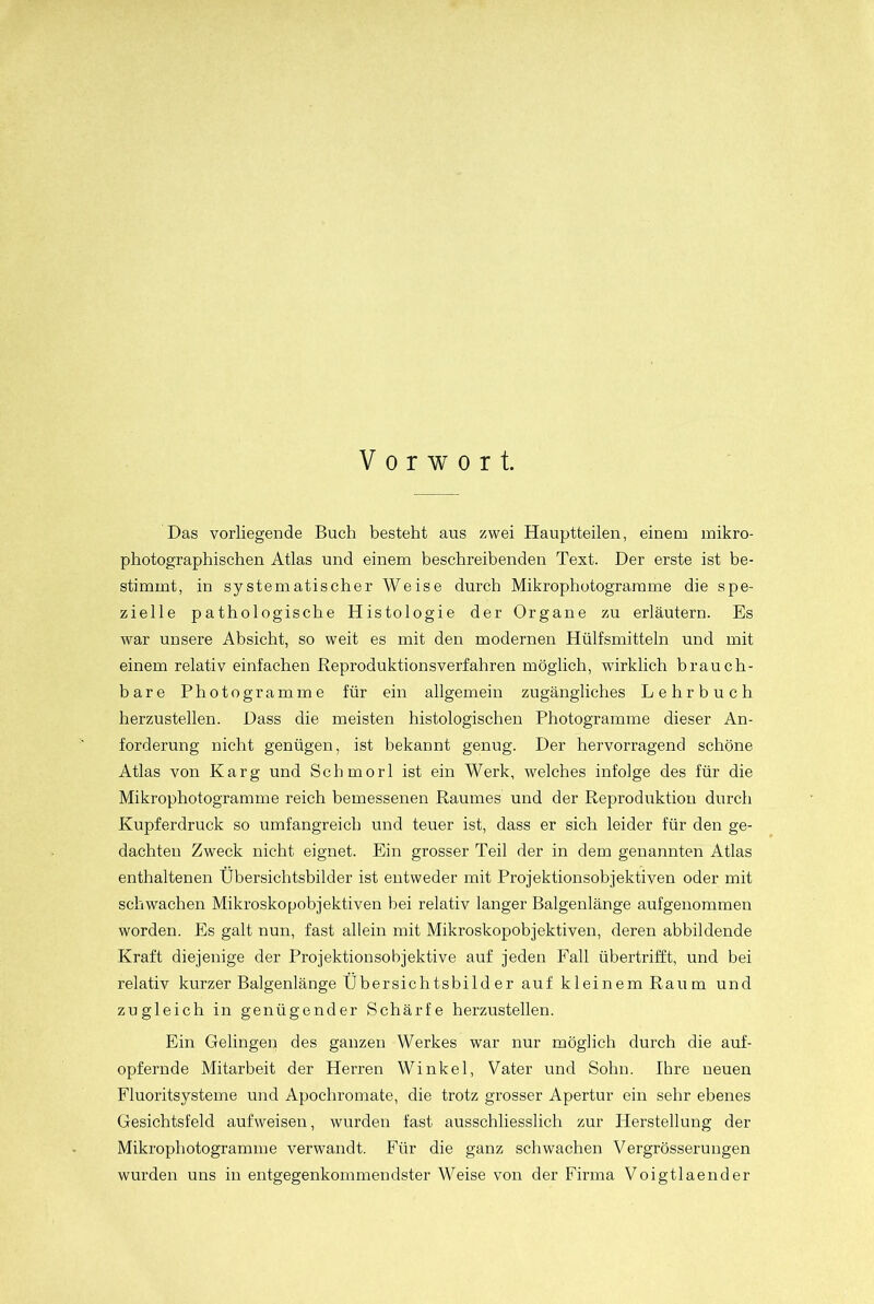 Vorwort. Das vorliegende Buch besteht aus zwei Hauptteilen, einem mikro- photographischen Atlas und einem beschreibenden Text. Der erste ist be- stimmt, in systematischer Weise durch Mikrophotogramme die spe- zielle pathologische Histologie der Organe zu erläutern. Es war unsere Absicht, so weit es mit den modernen Hülfsmitteln und mit einem relativ einfachen Reproduktionsverfahren möglich, wirklich brauch- bare Photogramme für ein allgemein zugängliches Lehrbuch herzustellen. Dass die meisten histologischen Photogramme dieser An- forderung nicht genügen, ist bekannt genug. Der hervorragend schöne Atlas von Karg und Scbmorl ist ein Werk, welches infolge des für die Mikrophotogramme reich bemessenen Raumes und der Reproduktion durch Kupferdruck so umfangreich und teuer ist, dass er sich leider für den ge- dachten Zweck nicht eignet. Ein grosser Teil der in dem genannten Atlas enthaltenen Übersichtsbilder ist entweder mit Projektionsobjektiven oder mit schwachen Mikroskopobjektiven bei relativ langer Balgenlänge aufgenommen worden. Es galt nun, fast allein mit Mikroskopobjektiven, deren abbildende Kraft diejenige der Projektionsobjektive auf jeden Fall übertrifft, und bei relativ kurzer Balgenlänge Übersichtsbilder auf kleinem Raum und zugleich in genügender Schärfe herzustellen. Ein Gelingen des ganzen Werkes war nur möglich durch die auf- opfernde Mitarbeit der Herren Winkel, Vater und Sohn. Ihre neuen Fluoritsysteme und Apocliromate, die trotz grosser Apertur ein sehr ebenes Gesichtsfeld aufweisen, wurden fast ausschliesslich zur Herstellung der Mikrophotogramme verwandt. Für die ganz schwachen Vergrösserungen wurden uns in entgegenkommendster Weise von der Firma Voigtlaender