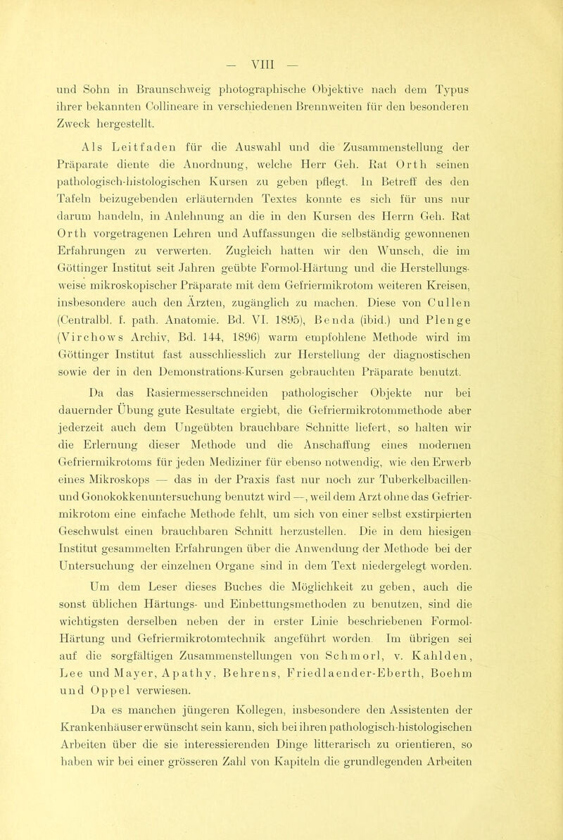 und Sohn in Braunschweig photographische Objektive nach dem Typus ihrer bekannten Collineare in verschiedenen Brennweiten für den besonderen Zweck hergestellt. Als Leitfaden für die Auswahl und die Zusammenstellung der Präparate diente die Anordnung, welche Herr Geh. Bat Orth seinen pathologisch-histologischen Kursen zu geben pflegt, ln Betreff des den Tafeln beizugebenden erläuternden Textes konnte es sich für uns nur darum handeln, in Anlehnung an die in den Kursen des Herrn Geh. Rat Orth vorgetragenen Lehren und Auffassungen die selbständig gewonnenen Erfahrungen zu verwerten. Zugleich hatten wir den Wunsch, die im Göttinger Institut seit Jahren geübte Formol-Härtung und die Herstellungs- weise mikroskopischer Präparate mit dem Gefriermikrotom weiteren Kreisen, insbesondere auch den Ärzten, zugänglich zu machen. Diese von Cullen (Centralbl. f. path. Anatomie. Bd. VI. 1895), ßenda (ibid.) und Plenge (Virchows Archiv, Bd. 144, 1896) warm empfohlene Methode wird im Göttinger Institut fast ausschliesslich zur Herstellung der diagnostischen sowie der in den Demonstrations-Kursen gebrauchten Präparate benutzt. Da das Rasiermesserschneiden pathologischer Objekte nur bei dauernder Übung gute Resultate ergiebt, die Gefriermikrotommethode aber jederzeit auch dem Ungeübten brauchbare Schnitte liefert, so halten wir die Erlernung dieser Methode und die Anschaffung eines modernen Gefriermikrotoms für jeden Mediziner für ebenso notwendig, wie den Erwerb eines Mikroskops — das in der Praxis fast nur noch zur Tuberkelbacillen- und Gonokokkenuntersuchung benutzt wird —, weil dem Arzt ohne das Gefrier- mikrotom eine einfache Methode fehlt, um sich von einer selbst exstirpierten Geschwulst einen brauchbaren Schnitt herzustellen. Die in dem hiesigen Institut gesammelten Erfahrungen über die Anwendung der Methode bei der Untersuchung der einzelnen Organe sind in dem Text niedergelegt worden. Um dem Leser dieses Buches die Möglichkeit zu geben, auch die sonst üblichen Härtungs- und Einbettungsmethoden zu benutzen, sind die wichtigsten derselben neben der in erster Linie beschriebenen Formol- Härtung und Gefriermikrotomtechnik angeführt worden. Im übrigen sei auf die sorgfältigen Zusammenstellungen von Schmorl, v. Kahlden, Lee und Mayer, Apathv, Behrens, Friedlaender-Eberth, Boehm und Oppel verwiesen. Da es manchen jüngeren Kollegen, insbesondere den Assistenten der Krankenhäuser erwünscht sein kann, sich bei ihren pathologisch-histologischen Arbeiten über die sie interessierenden Dinge litterarisch zu orientieren, so haben wir bei einer grösseren Zahl von Kapiteln die grundlegenden Arbeiten