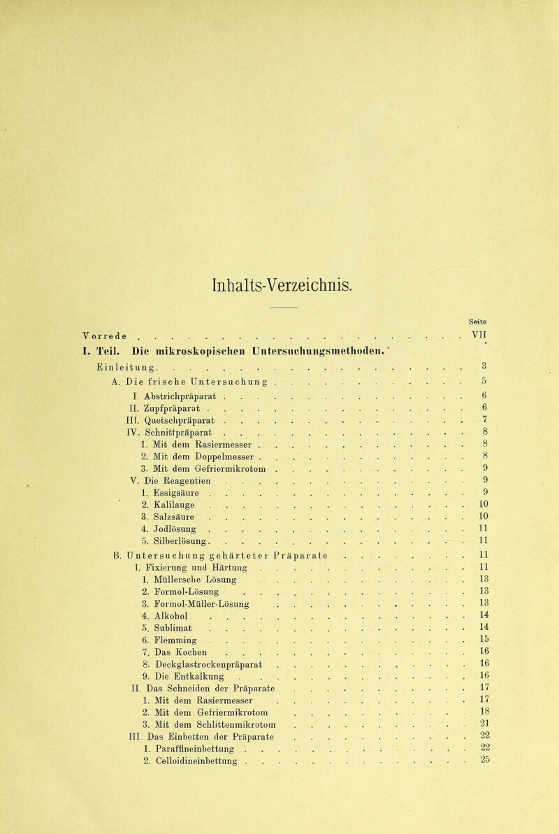 Inhalts-Verzeichnis. Seite Vorrede VII I. Teil. Die mikroskopischen Untersuchimgsmetlioden. * Einleitung 3 A. Die frische Untersuchung 5 I. Abstrichpräparat 6 II. Zupfpräparat 6 in. Quetschpräparat 7 IV. Schnittpräparat 8 1. Mit dein Rasiermesser 8 2. Mit dem Doppelmesser 8 3. Mit dem Gefriermikrotom 9 V. Die Reagentien 9 1. Essigsäure 9 2. Kalilauge 10 3. Salzsäure 10 4. Jodlösung 11 5. Silberlösung 11 B. Untersuchung gehärteter Präparate 11 I. Fixierung und Härtung 11 1. Müllersche Lösung 18 2. Formol-Lösung 13 3. Formol-Müller-Lösung 13 4. Alkohol 14 5. Sublimat 14 6. Flemming 15 7. Das Kochen 16 8. Deckglastrockenpräparat 16 9. Die Entkalkung .16 II. Das Schneiden der Präparate 17 1. Mit dem Rasiermesser 17 2. Mit dem Gefriermikrotom 18 3. Mit dem Schlittenmikrotom 21 III. Das Einbetten der Präparate 22 1. Paraffineinbettung 22 2. Celloidineinbettung 25