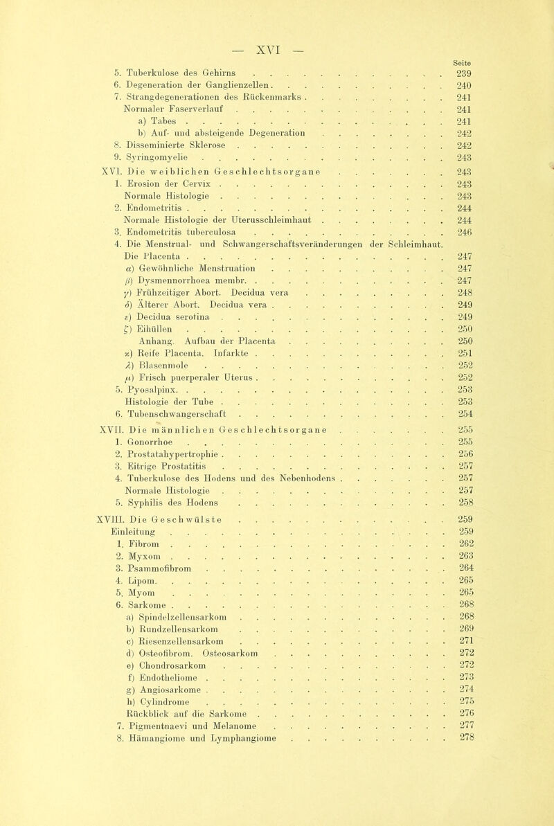 Seite 5. Tuberkulose des Gehirns 239 6. Degeneration der Ganglienzellen 240 7. Strangdegenerationen des Rückenmarks 241 Normaler Faserverlauf 241 a) Tabes 241 b) Auf- und absteigende Degeneration 242 8. Disseminierte Sklerose 242 9. Syringomyelie 243 XVI. Die weiblichen Geschlechtsorgane 243 1. Erosion der Cervix 243 Normale Histologie 243 2. Endometritis 244 Normale Histologie der Uterusschleimhaut 244 3. Endometritis tuberculosa 246 4. Die Menstrual- und Schwangerschaftsveränderungen der Schleimhaut. Die Placenta 247 a) Gewöhnliche Menstruation 247 ß) Dysmennorrhoea menibr 247 y) Frühzeitiger Abort. Decidua vera 248 ö) Älterer Abort. Decidua vera 249 s) Decidua serotina 249 f) Eilhillen 250 Anhang. Aufbau der Placenta 250 v.) Reife Placenta. Infarkte 251 A) Blasenmole 252 fi) Frisch puerperaler Uterus 252 5. Pyosalpinx 253 Histologie der Tube 253 6. Tubenschwangerschaft 254 XVII. Die männlichen Geschlechtsorgane 255 1. Gonorrhoe 255 2. Prostatahypertrophie 256 3. Eitrige Prostatitis 257 4. Tuberkulose des Hodens und des Nebenhodens 257 Normale Histologie 257 5. Syphilis des Hodens 258 XVIII. Die Geschwülste 259 Einleitung 259 1. Fibrom 262 2. Myxom 263 3. Psammofibrom 264 4. Lipom 265 5. Myom 265 6. Sarkome 268 a) Spindelzellensarkom 268 b) Rundzellensarkom 269 c) Riesenzellensarkom 271 d) Osteofibrom. Osteosarkom 272 e) Chondrosarkom 272 fj Endotheliome 273 g) Angiosarkome 274 h) Cylindrome 275 Rückblick auf die Sarkome 276 7. Pigmentnaevi und Melanome 277 8. Hämangiome und Lymphangiome 278