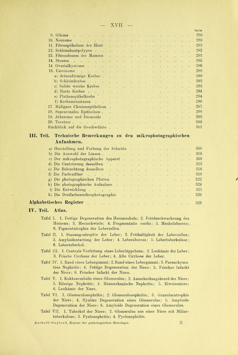 9. Gliome 10. Neurome 11. Fibroepitheliom der Haut 12. Schleimhautpolypen . 13. Fibroadenom der Mamma 14. Struma 14. Ovarialkystome . 16. Carcinome a) drüsenförmige Krebse . b) Schleimkrebse . . . . c) Solide weiche Krebse d) Harte Krebse . . . . e) Plattenepithelkrebs ’ . f) Krebsmetastasen 17. Malignes Chorionepitheliom . 18. Suprarenales Epitheliom . 19. Atherome und Dermoide 20. Teratom Rückblick auf die Geschwülste . Seite 280 280 282 282 283 285 286 288 290 293 293 294 294 296 297 298 299 300 301 III. Teil. Technische Bemerkungen zu (len mikrophotographischen Aufnahmen. a) Herstellung und Färbung der Schnitte 308 b) Die Auswahl der Linsen . 309 c) Der mikrophotographische Apparat 309 d) Die Centrierung desselben 313 e) Die Beleuchtung desselben 316 f) Die Farbenfilter 318 g) Die photographischen Platten ... 322 h) Die photographische Aufnahme 324 i) Die Entwicklung 325 k) Die Dreifarbenmikrophotographie 326 Alphabetisches Register 328 IV. Teil. Atlas. Tafel I. 1. Fettige Degeneration des Herzmuskels; 2. Fettdurchwachsung des Herzens; 3. Herzschwiele; 4. Fragmentatio cordis; 5. Muskelabscess; 6. Pigmentatrophie der Leberzellen. Tafel II. 1. Stauungsatrophie der Leber; 2. Fetthaltigkeit der Leberzellen; 8. Amyloidentartung der Leber; 4. Leberabscess; 5. Lebertuberkulose; 6. Lebertuberkel. Tafel III. 1. Centrale Verfettung eines Leberläppchens; 2. Leukämie der Leber ; 3. Frische Cirrhose der Leber; 4. Alte Cirrhose der Leber. Tafel IV. 1. Rand eines Lebergummi; 2.Rand eines Lebergummi; 3. Parenchyma- töse Nephritis; 4. Fettige Degeneration der Niere; 5. Frischer Infarkt der Niere; 6. Frischer Infarkt der Niere. . Tafel V. 1. Kokkenembolie eines Glomerulus; 2. Ausscheidungsheerd der Niere; 3. Eiterige Nephritis; 4. Hämorrhagische Nephritis; 5. Eiweissniere; 6. Leukämie der Niere. Tafel VI. 1. Glomerulonephritis; 2. Glomerulonephritis; 3. Granularatrophie der Niere; 4. Hyaline Degeneration eines Glomerulus; 5. Amyloide Degeneration der Niere; 6. Amyloide Degeneration eines Glomerulus. Tafel VII. 1. Tuberkel der Niere; 2. Glomerulus aus einer Niere mit Miliar- tuberkulose; 3. Pyelonephritis; 4. Pyelonephritis. Asclioff-Gaylord, Kursus der pathologischen Histologie. / II