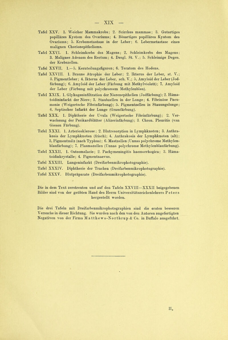 Tafel XXV. 1. Weicher Mammakrebs; 2. Scirrhus mammae; 3. Gutartiges papilläres Kystom des Ovariums; 4. Bösartiges papilläres Kystom des Ovariums; 5. Krebsmetastase in der Leber; 6. Lebermetastase eines malignen Chorionepithelioms. Tafel XXVI. 1. Schleimkrebs des Magens; 2. Schleimkrebs des Magens; 3. Malignes Adenom des Rectum; 4. Desgl. St. Y.; 5. Schleimige Degen, der Krebszellen. Tafel XXVII. 1.—5. Kernteilungsfiguren; 6. Teratom des Hodens. Tafel XXVIII. 1. Braune Atrophie der Leber; 2. Ikterus der Leber, st. V.; 3. Pigmentleber; 4. Ikterus der Leber, sch. V.; 5. Amyloid der Leber (Jod- färbung); 6. Amyloid der Leber (Färbung mit Metbylviolett); 7. Amyloid der Leber (Färbung mit polychromem Methylenblau). Tafel XXIX. 1. Glykogeninfiltration der Nierenepithelien (Jodfärbung); 2. Häma- toidininfarkt der Niere; 3. Staubzellen in der Lunge; 4. Fibrinöse Pneu- monie (Weigertsche Fibrinfärbung); 5. Pigmentzellen in Stauungslunge; 6. Septischer Infarkt der Lunge (Gramfärbung). Tafel XXX. 1. Diphtherie der Uvula (Weigertsche Fibrinfärbung); 2. Ver- wachsung der Perikardblätter (Alizerinfärbung); 3. Chron. Pleuritis (van Gieson Färbung). Tafel XXXI. 1. Arteriosklerose; 2. Blutresorption in Lymphknoten; 3. Anthra- kosis der Lymphknoten (frisch); 4. Anthrakosis der Lymphknoten (alt); 5. Pigmentmilz (nach Typhus); 6. Mastzellen (Unnas polychrome Methylen- blaufärbung); 7. Plasmazellen (Unnas polychrome Methylenblaufärbung). Tafel XXXII. 1. Osteomalacie; 2. Pachymeningitis haemorrhagica; 3. Häma- toidinkrystalle; 4. Pigmentnaevus. Tafel XXXIII. Lungeninfarkt (Dreifarbenmikrophotographie). Tafel XXXIV. Diphtherie der Trachea (Dreifarbenmikrophotographie). Tafel XXXV. Blutpräparate (Dreifarbenmikrophotographie). Die in dem Text zerstreuten und auf den Tafeln XXVIII—XXXII beigegebenen Bilde)- sind von der geübten Hand des Herrn Universitätszeichenlehrers Peters hergestellt worden. Die drei Tafeln mit Dreifarbenmikrophotographien sind die ersten besseren Versuche in dieser Richtung. Sie wurden nach den von den Autoren angefertigten Negativen von der Firma Matthews-Northrup & Co. in Buffalo ausgeführt. IL