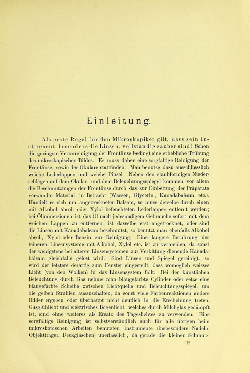Einleitung. Als erste Regel für den Mikroskopiker gilt, dass sein In- strument, besonders die Linsen, vollständig sauber sind! Schon die geringste Verunreinigung der Frontlinse bedingt eine erhebliche Trübung des mikroskopischen Bildes. Es muss daher eine sorgfältige Reinigung der Frontlinse, sowie der Okulare stattfinden. Man benutze dazu ausschliesslich weiche Lederlappen und weiche Pinsel. Neben den staubförmigen Nieder- schlägen auf dem Okular- und dem Beleuchtungsspiegel kommen vor allem die Beschmutzungen der Frontlinse durch das zur Einbettung der Präparate verwandte Material in Betracht (Wasser, Glycerin, Kanadabalsam etc.). Handelt es sich um angetrockneten Balsam, so muss derselbe durch einen mit Alkohol absol. oder Xylol befeuchteten Lederlappen entfernt werden; bei Ölimmersionen ist das Ol nach jedesmaligem Gebrauche sofort mit dem weichen Lappen zu entfernen; ist dasselbe erst angetrocknet, oder sind die Linsen mit Kanadabalsam beschmutzt, so benutzt man ebenfalls Alkohol absol., Xylol oder Benzin zur Reinigung. Eine längere Berührung der feineren Linsensysteme mit Alkohol, Xylol etc. ist zu vermeiden, da sonst der wenigstens bei älteren Linsensystemen zur Verkittung dienende Kanada- balsam gleichfalls gelöst wird. Sind Linsen und Spiegel gereinigt, so wird der letztere derartig zum Fenster eingestellt, dass womöglich weisses Licht (von den Wolken) in das Linsensystem fällt. Bei der künstlichen Beleuchtung durch Gas nehme man blaugefärbte Cylinder oder setze eine blaugefärbte Scheibe zwischen Lichtquelle und Beleuchtungsspiegel, um die gelben Strahlen auszuschalten, da sonst viele Farbenreaktionen andere Bilder ergeben oder überhaupt nicht deutlich in die Erscheinung treten. Gasglühlicht und elektrisches Bogenlicht, welches durch Milchglas gedämpft ist, sind ohne weiteres als Ersatz des Tageslichtes zu verwenden. Eine sorgfältige Reinigung ist selbstverständlich auch für alle übrigen beim mikroskopischen Arbeiten benutzten Instrumente (insbesondere Nadeln, Objektträger, Deckgläschen) unerlässlich, da gerade die kleinen Schmutz- 1*