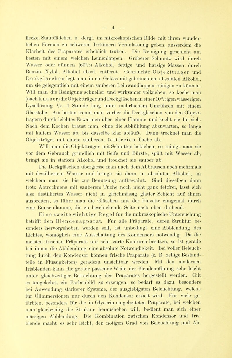 flecke, Staubfädchen u. dergl. im mikroskopischen Bilde mit ihren wunder- lichen Formen zu schweren Irrtümern Veranlassung geben, ausserdem die Klarheit des Präparates erheblich trüben. Die Reinigung geschieht am besten mit einem weichen Leinenlappen. Gröberer Schmutz wird durch Wasser oder dünnen (60°/o) Alkohol, fettige und harzige Massen durch Benzin, Xylol, Alkohol absol. entfernt. Gebrauchte Objektträger und Deckgläschen legt man in ein Gefäss mit gebrauchtem absoluten Alkohol, um sie gelegentlich mit einem sauberen Leinwandlappen reinigen zu können. Will man die Reinigung schneller und wirksamer vollziehen, so koche man (nach Kn a uer) die Objektträger und Deckgläschen in einer 10 °/oigen wässerigen Lysollösung lh— 1 Stunde lang unter mehrfachem Umrühren mit einem Glasstabe. Am besten trennt man vorher die Deckgläschen von den Objekt- trägern durch leichtes Erwärmen über einer Flamme und kocht sie für sich. Nach dem Kochen braust man, ohne die Abkühlung abzuwarten, so lange mit kaltem Wasser ab, bis dasselbe klar abläuft. Dann trocknet man die Objektträger mit einem sauberen, fettfreien Tuche ab. Will man die Objektträger mit Schnitten bekleben, so reinigt man sie vor dem Gebrauch gründlich mit Seife und Bürste, spült mit Wasser ab, bringt sie in starken Alkohol und trocknet sie sauber ab. Die Deckgläschen übergiesse man nach dem Abbrausen noch mehrmals mit destilliertem Wasser und bringe sie dann in absoluten Alkohol, in welchem man sie bis zur Benutzung aufbewahrt. Sind dieselben dann trotz Abtrocknens mit sauberem Tuche noch nicht ganz fettfrei, lässt sich also destilliertes Wasser nicht in gleichmässig glatter Schicht auf ihnen ausbreiten, so führe man die Gläschen mit der Pinzette einigemal durch eine Bunsenflamme, die zu beschickende Seite nach oben drehend. Eine zweite wichtige Regel für die mikroskopische Untersuchung betrifft den Blendenapparat. Für alle Präparate, deren Struktur be- sonders hervorgehoben werden soll, ist unbedingt eine Abblendung des Lichtes, womöglich eine Ausschaltung des Kondensors notwendig. Da die meisten frischen Präparate nur sehr zarte Konturen besitzen, so ist gerade bei ihnen die Abblendung eine absolute Notwendigkeit. Bei voller Beleuch- tung durch den Kondensor können frische Präparate (z. B. zellige Bestand- teile in Flüssigkeiten) geradezu unsichtbar werden. Mit den modernen Irisblenden kann die gerade passende Weite der Blendenöffnung sehr leicht unter gleichzeitiger Betrachtung des Präparates hergestellt werden. Gilt es umgekehrt, ein Farbenbild zu erzeugen, so bedarf es dazu, besonders bei Anwendung stärkerer Systeme, der ausgiebigsten Beleuchtung, welche für Ölimmersionen nur durch den Kondensor erzielt wird. Für viele ge- färbten, besonders für die in Glycerin eingebetteten Präparate, bei welchen man gleichzeitig die Struktur herausheben will, bedient man sich einer mässigen Abblendung. Die Kombination zwischen Kondensor und Iris- blende macht es sehr leicht, den nötigen Grad von Beleuchtung und Ab-