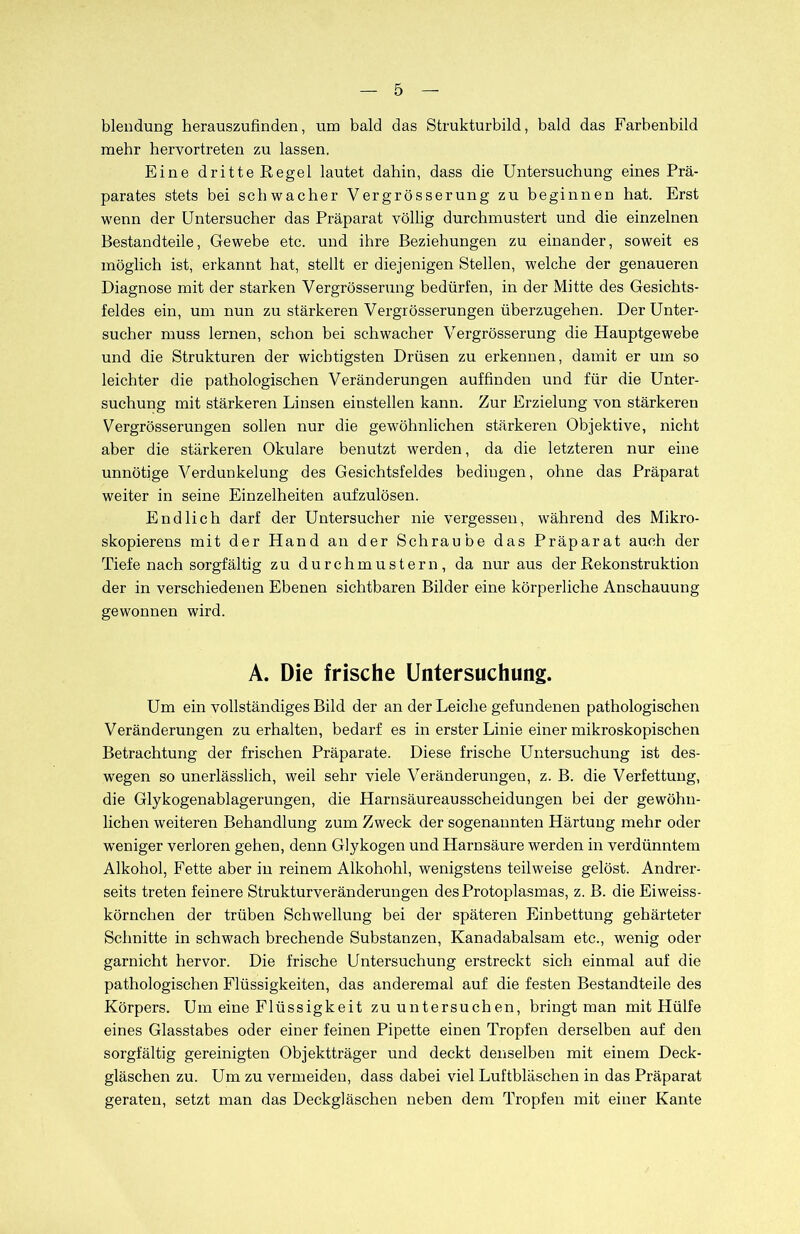 blendung herauszufinden, um bald das Strukturbild, bald das Farbenbild mehr hervortreten zu lassen. Eine dritte Regel lautet dahin, dass die Untersuchung eines Prä- parates stets bei schwacher Vergrösserung zu beginnen hat. Erst wenn der Untersucher das Präparat völlig durchmustert und die einzelnen Bestandteile, Gewebe etc. und ihre Beziehungen zu einander, soweit es möglich ist, erkannt hat, stellt er diejenigen Stellen, welche der genaueren Diagnose mit der starken Vergrösserung bedürfen, in der Mitte des Gesichts- feldes ein, um nun zu stärkeren Vergrösserungen überzugehen. Der Unter- sueher muss lernen, schon bei schwacher Vergrösserung die Hauptgewebe und die Strukturen der wichtigsten Drüsen zu erkennen, damit er um so leichter die pathologischen Veränderungen auffinden und für die Unter- suchung mit stärkeren Linsen einstellen kann. Zur Erzielung von stärkeren Vergrösserungen sollen nur die gewöhnlichen stärkeren Objektive, nicht aber die stärkeren Okulare benutzt werden, da die letzteren nur eine unnötige Verdunkelung des Gesichtsfeldes bedingen, ohne das Präparat weiter in seine Einzelheiten aufzulösen. Endlich darf der Untersucher nie vergessen, während des Mikro- skopierens mit der Hand an der Schraube das Präparat auch der Tiefe nach sorgfältig zu durchmustern, da nur aus der Rekonstruktion der in verschiedenen Ebenen sichtbaren Bilder eine körperliche Anschauung gewonnen wird. A. Die frische Untersuchung. Um ein vollständiges Bild der an der Leiche gefundenen pathologischen Veränderungen zu erhalten, bedarf es in erster Linie einer mikroskopischen Betrachtung der frischen Präparate. Diese frische Untersuchung ist des- wegen so unerlässlich, weil sehr viele Veränderungen, z. B. die Verfettung, die Glykogenablagerungen, die Harnsäureausscheidungen bei der gewöhn- lichen weiteren Behandlung zum Zweck der sogenannten Härtung mehr oder weniger verloren gehen, denn Glykogen und Harnsäure werden in verdünntem Alkohol, Fette aber in reinem Alkohohl, wenigstens teilweise gelöst. Andrer- seits treten feinere Strukturveränderungen des Protoplasmas, z. B. die Eiweiss- körnchen der trüben Schwellung bei der späteren Einbettung gehärteter Schnitte in schwach brechende Substanzen, Kanadabalsam etc., wenig oder garnicht hervor. Die frische Untersuchung erstreckt sich einmal auf die pathologischen Flüssigkeiten, das anderemal auf die festen Bestandteile des Körpers. Um eine Flüssigkeit zu untersuchen, bringt man mit Hülfe eines Glasstabes oder einer feinen Pipette einen Tropfen derselben auf den sorgfältig gereinigten Objektträger und deckt denselben mit einem Deck- gläschen zu. Um zu vermeiden, dass dabei viel Luftbläschen in das Präparat geraten, setzt man das Deckgläschen neben dem Tropfen mit einer Kante