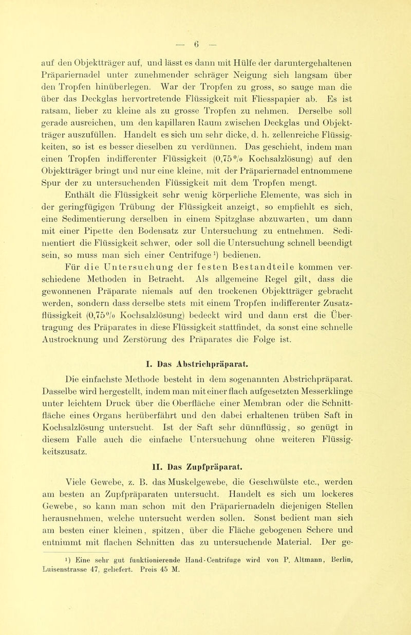 auf den Objektträger auf, und lässt es dann mit Hülfe der daruntergehaltenen Präpariernadel unter zunehmender schräger Neigung sich langsam über den Tropfen hinüberlegen. War der Tropfen zu gross, so sauge man die über das Deckglas hervortretende Flüssigkeit mit Fliesspapier ab. Es ist ratsam, lieber zu kleine als zu grosse Tropfen zu nehmen. Derselbe soll gerade ausreichen, um den kapillaren Raum zwischen Deckglas und Objekt- träger auszufüllen. Handelt es sich um sehr dicke, d. h. zellenreiche Flüssig- keiten, so ist es besser dieselben zu verdünnen. Das geschieht, indem man einen Tropfen indifferenter Flüssigkeit (0,75 °/o Kochsalzlösung) auf den Objektträger bringt und nur eine kleine, mit der Präpariernadel entnommene Spur der zu untersuchenden Flüssigkeit mit dem Tropfen mengt. Enthält die Flüssigkeit sehr wenig körperliche Elemente, was sich in der geringfügigen Trübung der Flüssigkeit anzeigt, so empfiehlt es sich, eine Sedimentierung derselben in einem Spitzglase abzuwarten, um dann mit einer Pipette den Bodensatz zur Untersuchung zu entnehmen. Sedi- mentiert die Flüssigkeit schwer, oder soll die Untersuchung schnell beendigt sein, so muss man sich einer Centrifuge1) bedienen. Für die Untersuchung der festen Bestandteile kommen ver- schiedene Methoden in Betracht. Als allgemeine Regel gilt, dass die gewonnenen Präparate niemals auf den trockenen Objektträger gebracht werden, sondern dass derselbe stets mit einem Tropfen indifferenter Zusatz- flüssigkeit (0,75°/o Kochsalzlösung) bedeckt wird und dann erst die Über- tragung des Präparates in diese Flüssigkeit stattfindet, da sonst eine schnelle Austrocknung und Zerstörung des Präparates die Folge ist. I. Das Abstrichpräparat. Die einfachste Methode besteht in dem sogenannten Abstrichpräparat. Dasselbe wird bergestellt, indem man mit einer flach aufgesetzten Messerklinge unter leichtem Druck über die Oberfläche einer Membran oder die Schnitt- fläche eines Organs herüberfährt und den dabei erhaltenen trüben Saft in Kochsalzlösung untersucht. Ist der Saft sehr dünnflüssig, so genügt in diesem Falle auch die einfache Untersuchung ohne weiteren Flüssig- keitszusatz. II. Das Zupfpräparat. Viele Gewebe, z. B. das Muskelgewebe, die Geschwülste etc., werden am besten an Zupfpräparaten untersucht. Handelt es sich um lockeres Gewebe, so kann man schon mit den Präpariernadeln diejenigen Stellen herausnehmen, welche untersucht werden sollen. Sonst bedient man sich am besten einer kleinen, spitzen, über die Fläche gebogenen Schere und entnimmt mit flachen Schnitten das zu untersuchende Material. Der ge- >) Eine sehr gut funktionierende Hand-Centrifuge wird von P. Altmann, Berlin, Luisenstrasse 47, geliefert. Preis 45 M.