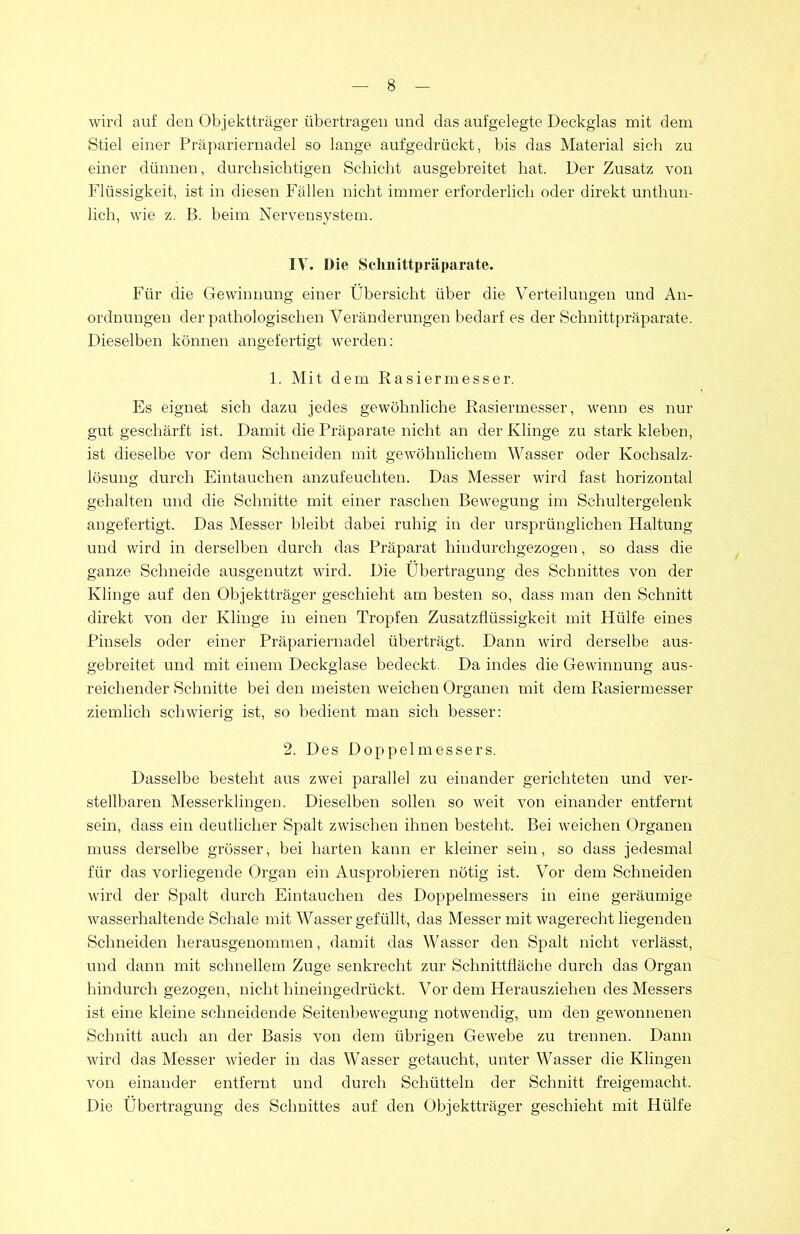 wird auf den Objektträger übertragen und das aufgelegte Deckglas mit dem Stiel einer Präpariernadel so lange aufgedrückt, bis das Material sich zu einer dünnen, durchsichtigen Schicht ausgebreitet hat. Der Zusatz von Flüssigkeit, ist in diesen Fällen nicht immer erforderlich oder direkt unthun- lich, wie z. B. beim Nervensystem. IV. Die Schnittpräparate. Für die Gewinnung einer Übersicht über die Verteilungen und An- ordnungen der pathologischen Veränderungen bedarf es der Schnittpräparate. Dieselben können angefertigt werden: 1. Mit dem Rasiermesser. Es eignet sich dazu jedes gewöhnliche Rasiermesser, wenn es nur gut geschärft ist. Damit die Präparate nicht an der Klinge zu stark kleben, ist dieselbe vor dem Schneiden mit gewöhnlichem Wasser oder Kochsalz- lösung durch Eintauchen anzufeuchten. Das Messer wird fast horizontal gehalten und die Schnitte mit einer raschen Bewegung im Schultergelenk angefertigt. Das Messer bleibt dabei ruhig in der ursprünglichen Ffaltung und wird in derselben durch das Präparat hindurchgezogen, so dass die ganze Schneide ausgenutzt wird. Die Übertragung des Schnittes von der Klinge auf den Objektträger geschieht am besten so, dass man den Schnitt direkt von der Klinge in einen Tropfen Zusatzflüssigkeit mit Hülfe eines Pinsels oder einer Präpariernadel überträgt. Dann wird derselbe aus- gebreitet und mit einem Deckglase bedeckt. Da indes die Gewinnung aus- reichender Schnitte bei den meisten weichen Organen mit dem Rasiermesser ziemlich schwierig ist, so bedient man sich besser: 2. Des Doppelmessers. Dasselbe besteht aus zwei parallel zu einander gerichteten und ver- stellbaren Messerklingen. Dieselben sollen so weit von einander entfernt sein, dass ein deutlicher Spalt zwischen ihnen besteht. Bei weichen Organen muss derselbe grösser, bei harten kann er kleiner sein, so dass jedesmal für das vorliegende Organ ein Ausprobieren nötig ist. Vor dem Schneiden wird der Spalt durch Eintauchen des Doppelmessers in eine geräumige wasserhaltende Schale mit Wasser gefüllt, das Messer mit wagerecht liegenden Schneiden herausgenommen, damit das Wasser den Spalt nicht verlässt, und dann mit schnellem Zuge senkrecht zur Schnittfläche durch das Organ hindurch gezogen, nicht hineingedrückt. Vor dem Herausziehen des Messers ist eine kleine schneidende Seitenbewegung notwendig, um den gewonnenen Schnitt auch an der Basis von dem übrigen Gewebe zu trennen. Dann wird das Messer wieder in das Wasser getaucht, unter Wasser die Klingen von einander entfernt und durch Schütteln der Schnitt freigemacht. Die Übertragung des Schnittes auf den Objektträger geschieht mit Hülfe