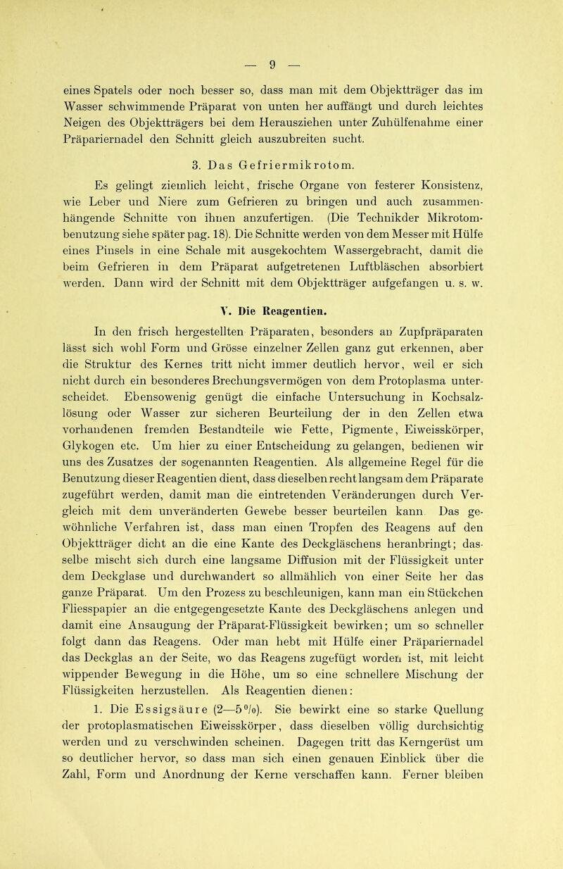 eines Spatels oder noch besser so, dass man mit dem Objektträger das im Wasser schwimmende Präparat von unten her auffängt und durch leichtes Neigen des Objektträgers bei dem Herausziehen unter Zuhülfenahme einer Präpariernadel den Schnitt gleich auszubreiten sucht. 3. Das Gefriermikrotom. Es gelingt ziemlich leicht, frische Organe von festerer Konsistenz, wie Leber und Niere zum Gefrieren zu bringen und auch zusammen- hängende Schnitte von ihnen anzufertigen. (Die Technikder Mikrotom- benutzung siehe später pag. 18). Die Schnitte werden von dem Messer mit Hülfe eines Pinsels in eine Schale mit ausgekochtem Wassergebracht, damit die beim Gefrieren in dem Präparat aufgetretenen Luftbläschen absorbiert werden. Dann wird der Schnitt mit dem Objektträger aufgefangen u. s. w. V. Die Reagentien. In den frisch hergestellten Präparaten, besonders an Zupfpräparaten lässt sich wohl Form und Grösse einzelner Zellen ganz gut erkennen, aber die Struktur des Kernes tritt nicht immer deutlich hervor, weil er sich nicht durch ein besonderes Brechungsvermögen von dem Protoplasma unter- scheidet. Ebensowenig genügt die einfache Untersuchung in Kochsalz- lösung oder Wasser zur sicheren Beurteilung der in den Zellen etwa vorhandenen fremden Bestandteile wie Fette, Pigmente, Eiweisskörper, Glykogen etc. Um hier zu einer Entscheidung zu gelangen, bedienen wir uns des Zusatzes der sogenannten Reagentien. Als allgemeine Regel für die Benutzung dieser Reagentien dient, dass dieselben recht langsam dem Präparate zugeführt werden, damit man die eintretenden Veränderungen durch Ver- gleich mit dem unveränderten Gewebe besser beurteilen kann Das ge- wöhnliche Verfahren ist, dass man einen Tropfen des Reagens auf den Objektträger dicht an die eine Kante des Deckgläschens heranbringt; das- selbe mischt sich durch eine langsame Diffusion mit der Flüssigkeit unter dem Deckglase und durchwandert so allmählich von einer Seite her das ganze Präparat. Um den Prozess zu beschleunigen, kann man ein Stückchen Fliesspapier an die entgegengesetzte Kante des Deckgläschens anlegen und damit eine Ansaugung der Präparat-Flüssigkeit bewirken; um so schneller folgt dann das Reagens. Oder man hebt mit Hülfe einer Präpariernadel das Deckglas an der Seite, wo das Reagens zugefügt worden ist, mit leicht wippender Bewegung in die Höhe, um so eine schnellere Mischung der Flüssigkeiten herzustellen. Als Reagentien dienen: 1. Die Essigsäure (2—5°/o). Sie bewirkt eine so starke Quellung der protoplasmatischen Eiweisskörper, dass dieselben völlig durchsichtig werden und zu verschwinden scheinen. Dagegen tritt das Kerngerüst um so deutlicher hervor, so dass man sich einen genauen Einblick über die Zahl, Form und Anordnung der Kerne verschaffen kann. Ferner bleiben