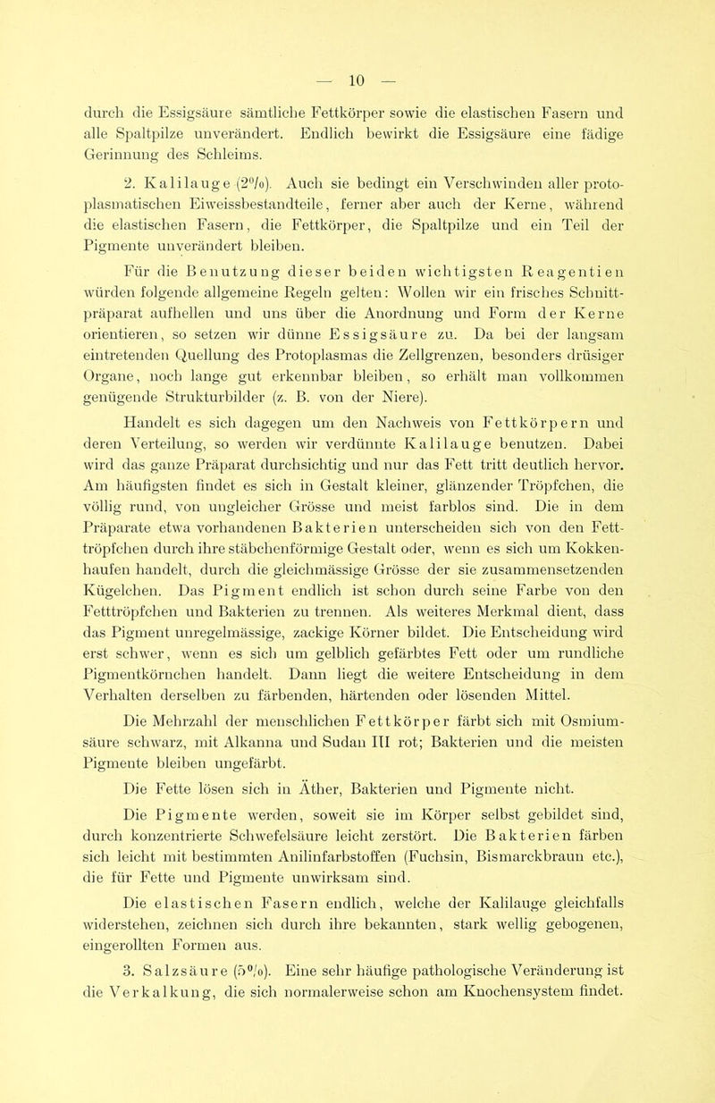 durch die Essigsäure sämtliche Fettkörper sowie die elastischen Fasern und alle Spaltpilze unverändert. Endlich bewirkt die Essigsäure eine fädige Gerinnung des Schleims. 2. Kalilauge (2°/o). Auch sie bedingt ein Verschwinden aller proto- plasmatischen Eiweissbestandteile, ferner aber auch der Kerne, während die elastischen Fasern, die Fettkörper, die Spaltpilze und ein Teil der Pigmente unverändert bleiben. Für die Benutzung dieser beiden wichtigsten Reagentien würden folgende allgemeine Regeln gelten: Wollen wir ein frisches Schnitt- präparat aufhellen und uns über die Anordnung und Form der Kerne orientieren, so setzen wir dünne Essigsäure zu. Da bei der langsam eintretenden Quellung des Protoplasmas die Zellgrenzen, besonders drüsiger Organe, noch lange gut erkennbar bleiben, so erhält man vollkommen genügende Strukturbilder (z. B. von der Niere). Handelt es sich dagegen um den Nachweis von Fettkörpern und deren Verteilung, so werden wir verdünnte Kalilauge benutzen. Dabei wird das ganze Präparat durchsichtig und nur das Fett tritt deutlich hervor. Am häufigsten findet es sich in Gestalt kleiner, glänzender Tröpfchen, die völlig rund, von ungleicher Grösse und meist farblos sind. Die in dem Präparate etwa vorhandenen Bakterien unterscheiden sich von den Fett- tröpfchen durch ihre stäbchenförmige Gestalt oder, wenn es sich um Kokken- haufen handelt, durch die gleichmässige Grösse der sie zusammensetzenden Kügelchen. Das Pigment endlich ist schon durch seine Farbe von den Fetttröpfchen und Bakterien zu trennen. Als weiteres Merkmal dient, dass das Pigment unregelmässige, zackige Körner bildet. Die Entscheidung wird erst schwer, wenn es sich um gelblich gefärbtes Fett oder um rundliche Pigmentkörnchen handelt. Dann liegt die weitere Entscheidung in dem Verhalten derselben zu färbenden, härtenden oder lösenden Mittel. Die Mehrzahl der menschlichen Fett kör per färbt sich mit Osmium- säure schwarz, mit Alkanna und Sudan III rot; Bakterien und die meisten Pigmeute bleiben ungefärbt. Die Fette lösen sich in Äther, Bakterien und Pigmente nicht. Die Pigmente werden, soweit sie im Körper selbst gebildet sind, durch konzentrierte Schwefelsäure leicht zerstört. Die Bakterien färben sich leicht mit bestimmten Anilinfarbstoffen (Fuchsin, Bismarckbraun etc.), die für Fette und Pigmeute unwirksam sind. Die elastischen Fasern endlich, welche der Kalilauge gleichfalls widerstehen, zeichnen sich durch ihre bekannten, stark wellig gebogenen, eingerollten Formen aus. 3. Salzsäure (5°/o). Eine sehr häufige pathologische Veränderung ist die Verkalkung, die sich normalerweise schon am Knochensystem findet.