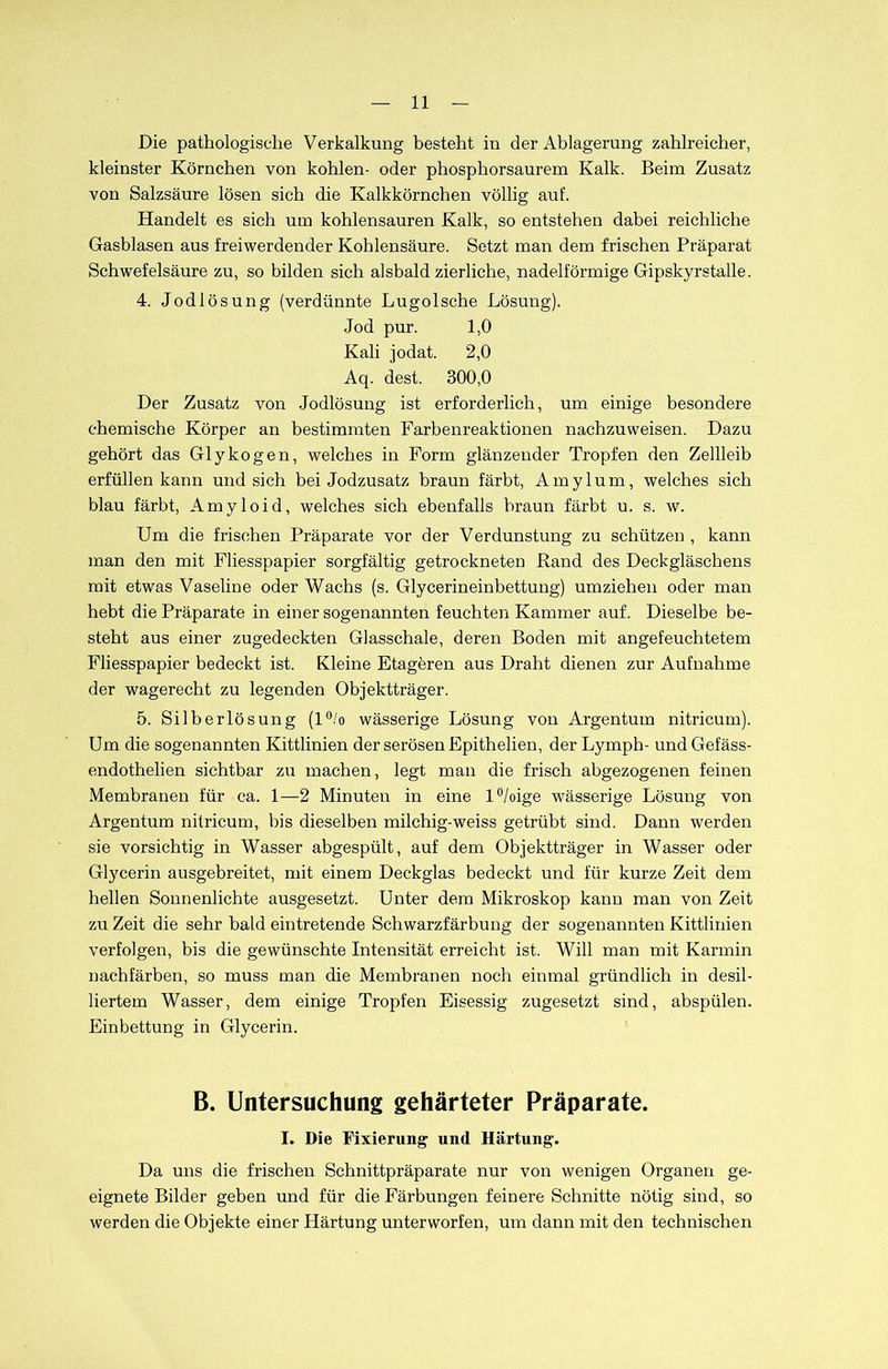 Die pathologische Verkalkung besteht in der Ablagerung zahlreicher, kleinster Körnchen von kohlen- oder phosphorsaurem Kalk. Beim Zusatz von Salzsäure lösen sich die Kalkkörnchen völlig auf. Handelt es sich um kohlensauren Kalk, so entstehen dabei reichliche Gasblasen aus freiwerdender Kohlensäure. Setzt man dem frischen Präparat Schwefelsäure zu, so bilden sich alsbald zierliche, nadelförmige Gipskyrstalle. 4. Jodlösung (verdünnte Lugolsche Lösung). Jod pur. 1,0 Kali jodat. 2,0 Aq. dest. 300,0 Der Zusatz von Jodlösung ist erforderlich, um einige besondere chemische Körper an bestimmten Farbenreaktionen nachzuweisen. Dazu gehört das Glykogen, welches in Form glänzender Tropfen den Zellleib erfüllen kann und sich bei Jodzusatz braun färbt, Amylum, welches sich blau färbt, Amyloid, welches sich ebenfalls braun färbt u. s. w. Um die frischen Präparate vor der Verdunstung zu schützen , kann man den mit Fliesspapier sorgfältig getrockneten Rand des Deckgläschens mit etwas Vaseline oder Wachs (s. Glycerineinbettung) umziehen oder man hebt die Präparate in einer sogenannten feuchten Kammer auf. Dieselbe be- steht aus einer zugedeckten Glasschale, deren Boden mit angefeuchtetem Fliesspapier bedeckt ist. Kleine Etageren aus Draht dienen zur Aufnahme der wagerecht zu legenden Objektträger. 5. Silberlösung (l°/o wässerige Lösung von Argentum nitricum). Um die sogenannten Kittlinien der serösen Epithelien, der Lymph- und Gefäss- endothelien sichtbar zu machen, legt man die frisch abgezogenen feinen Membranen für ca. 1—2 Minuten in eine l°/oige wässerige Lösung von Argentum nitricum, bis dieselben milchig-weiss getrübt sind. Dann werden sie vorsichtig in Wasser abgespült, auf dem Objektträger in Wasser oder Glycerin ausgebreitet, mit einem Deckglas bedeckt und für kurze Zeit dem hellen Sonnenlichte ausgesetzt. Unter dem Mikroskop kann man von Zeit zu Zeit die sehr bald eintretende Schwarzfärbung der sogenannten Kittlinien verfolgen, bis die gewünschte Intensität erreicht ist. Will man mit Karmin nachfärben, so muss man die Membranen noch einmal gründlich in desil- liertem Wasser, dem einige Tropfen Eisessig zugesetzt sind, abspülen. Einbettung in Glycerin. B. Untersuchung gehärteter Präparate. I. Die Fixierung und Härtung. Da uns die frischen Schnittpräparate nur von wenigen Organen ge- eignete Bilder geben und für die Färbungen feinere Schnitte nötig sind, so werden die Objekte einer Härtung unterworfen, um dann mit den technischen