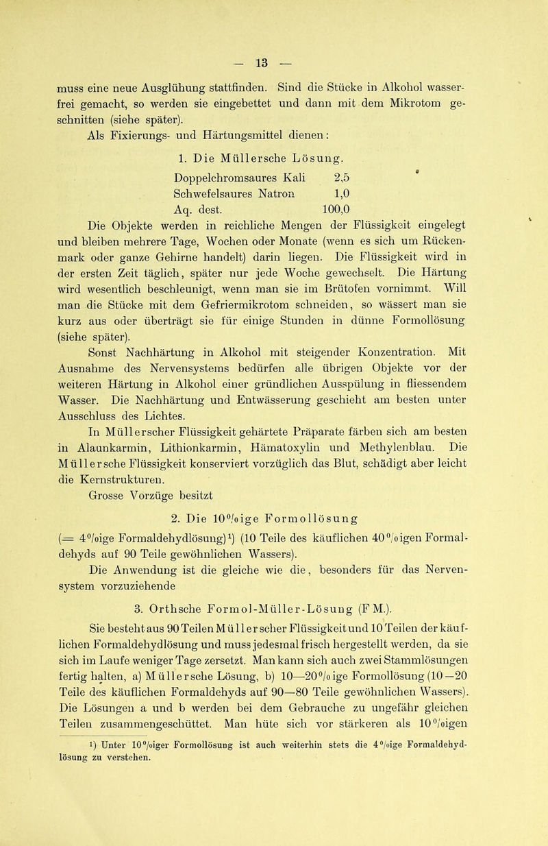 muss eine neue Ausglühung stattfinden. Sind die Stücke in Alkohol wasser- frei gemacht, so werden sie eingebettet und dann mit dem Mikrotom ge- schnitten (siehe später). Als Fixierungs- und Härtungsmittel dienen: 1. Die Miillersche Lö sung. Doppelchromsaures Kali 2,5 Schwefelsaures Natron 1,0 Aq. dest. 100,0 Die Objekte werden in reichliche Mengen der Flüssigkeit eingelegt und bleiben mehrere Tage, Wochen oder Monate (wenn es sich um Rücken- mark oder ganze Gehirne handelt) darin liegen. Die Flüssigkeit wird in der ersten Zeit täglich, später nur jede Woche gewechselt. Die Härtung wird wesentlich beschleunigt, wenn man sie im Brütofen vornimmt. Will man die Stücke mit dem Gefriermikrotom schneiden, so wässert man sie kurz aus oder überträgt sie für einige Stunden in dünne Formollösung (siehe später). Sonst Nachhärtung in Alkohol mit steigender Konzentration. Mit Ausnahme des Nervensystems bedürfen alle übrigen Objekte vor der weiteren Härtung in Alkohol einer gründlichen Ausspülung in fliessendem Wasser. Die Nachhärtung und Entwässerung geschieht am besten unter Ausschluss des Lichtes. In Müllerscher Flüssigkeit gehärtete Präparate färben sich am besten in Alaunkarmin, Lithionkarmin, Hämatoxylin und Methylenblau. Die Müll er sehe Flüssigkeit konserviert vorzüglich das Blut, schädigt aber leicht die Kernstrukturen. Grosse Vorzüge besitzt 2. Die 10°/oige Formollösung (= 4°/oige Formaldehydlösung)1) (10 Teile des käuflichen 40°/oigen Formal- dehyds auf 90 Teile gewöhnlichen Wassers). Die Anwendung ist die gleiche wie die, besonders für das Nerven- system vorzuziehende 3. Orthsche Formol-Müller-Lösung (FM.). Sie bestehtaus 90Teilen Mül ler scher Flüssigkeit und 10 Teilen der käuf- lichen Formaldehydlösung und muss jedesmal frisch hergestellt werden, da sie sich im Laufe weniger Tage zersetzt. Man kann sich auch zwei Stammlösungen fertig halten, a) Müll er sehe Lösung, b) 10—20°/oige Formollösung (10— 20 Teile des käuflichen Formaldehyds auf 90—80 Teile gewöhnlichen Wassers). Die Lösungen a und b werden bei dem Gebrauche zu ungefähr gleichen Teilen zusammengeschüttet. Man hüte sich vor stärkeren als 10°/oigen i) Unter 10°/oiger Formollösung ist auch weiterhin stets die 4°/°ige Formaldehyd- lösung zu verstehen.