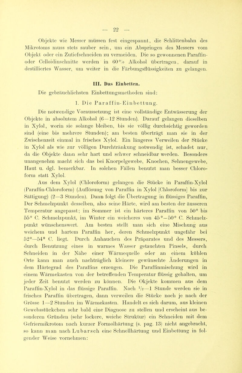 Objekte wie Messer müssen fest eingespannt, die Schlittenbahn des Mikrotoms muss stets sauber sein, um ein Abspringen des Messers vom Objekt oder ein Zutief sch neiden zu vermeiden. Die so gewonnenen Paraffin- oder Celloidinschnitte werden in 60°/o Alkohol übertragen, darauf in destilliertes Wasser, um Aveiter in die Färbungsflüssigkeiten zu gelangen. III. Das Einbetten. Die gebräuchlichsten Einbettungsmethoden sind: 1. Die Paraffin-Einbettung. Die notwendige Voraussetzung ist eine vollständige Entwässerung der Objekte in absolutem Alkohol (6 — 12 Stunden). Darauf gelangen dieselben in Xylol, worin sie solange bleiben, bis sie völlig durchsichtig geworden sind (eine bis mehrere Stunden); am besten überträgt man sie in der ZAvischenzeit einmal in frisches Xylol. Ein längeres Verweilen der Stücke in Xylol als wie zur völligen Durchtränkung notwendig ist, schadet nur, da die Objekte dann sehr hart und schwer schneidbar werden. Besonders unangenehm macht sich das bei Knorpelgewebe, Knochen, Sehnengewebe, Haut u. dgl. bemerkbar. In solchen Fällen benutzt man besser Chloro- form statt Xylol. Aus dem Xylol (Chloroform) gelangen die Stücke in Paraffin-Xylol (Paraffin-Chloroform) (Auflösung von Paraffin in Xylol [Chloroform] bis zur Sättigung) (2—3 Stunden). Dann folgt die Übertragung in flüssiges Paraffin, Der Schmelzpunkt desselben, also seine Härte, wird am besten der äusseren Temperatur angepasst; im Sommer ist ein härteres Paraffin von 50° bis 55° C. Schmelzpunkt, im Winter ein weicheres von 45 ° — 50° C. Schmelz- punkt wünschenswert. Am besten stellt man sich eine Mischung aus weichem und hartem Paraffin her, deren Schmelzpunkt ungefähr bei 52°—54° C. liegt. Durch Anhauchen des Präparates und des Messers, durch Benutzung eines in warmes Wasser getauchten Pinsels, durch Schneiden in der Nähe einer Wärmequelle oder an einem kühlen Orte kann man auch nachträglich kleinere gewünschte Änderungen in dem Härtegrad des Paraffins erzeugen. Die Paraffinmischung wird in einem Wärmekasten von der betreffenden Temperatur flüssig gehalten, um jeder Zeit benutzt werden zu können. Die Okjekte kommen aus dem Paraffin-Xylol in das flüssige Paraffin. Nach 1h—1 Stunde werden sie in frisches Paraffin übertragen, dann verweilen die Stücke noch je nach der Grösse 1—2 Stunden im Wärmekasten. Handelt es sich darum, aus kleinen Gewebsstückchen sehr bald eine Diagnose zu stellen und erscheint aus be- sonderen Gründen (sehr lockere, weiche Struktur) ein Schneiden mit dem Gefriermikrotom nach kurzer Formolhärtung (s. pag. 13) nicht angebracht, so kann man nach Lu bar sch eine Schnellhärtung und Einbettung in fol- gender Weise vornehmen: