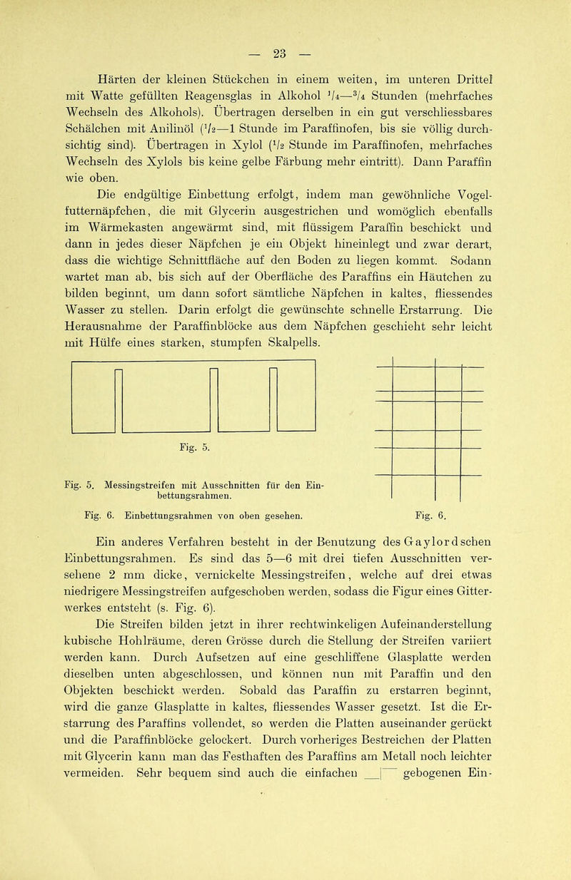 Härten der kleinen Stückchen in einem weiten, im unteren Drittel mit Watte gefüllten Reagensglas in Alkohol ]/4—-SU Stunden (mehrfaches Wechseln des Alkohols). Übertragen derselben in ein gut verschliessbares Schälchen mit Anilinöl (V2—1 Stunde im Paraffinofen, bis sie völlig durch- sichtig sind). Übertragen in Xylol (V2 Stunde im Paraffinofen, mehrfaches Wechseln des Xylols bis keine gelbe Färbung mehr eintritt). Dann Paraffin wie oben. Die endgültige Einbettung erfolgt, indem man gewöhnliche Vogel- futternäpfchen, die mit Glycerin ausgestrichen und womöglich ebenfalls im Wärmekasten angewärmt sind, mit flüssigem Paraffin beschickt und dann in jedes dieser Näpfchen je ein Objekt hineinlegt und zwar derart, dass die wichtige Schnittfläche auf den Boden zu liegen kommt. Sodann wartet man ab, bis sich auf der Oberfläche des Paraffins ein Häutchen zu bilden beginnt, um dann sofort sämtliche Näpfchen in kaltes, fliessendes Wasser zu stellen. Darin erfolgt die gewünschte schnelle Erstarrung. Die Herausnahme der Paraffinblöcke aus dem Näpfchen geschieht sehr leicht mit, Hülfe eines starken, stumpfen Skalpells. Fig. 5. Fig. 5. Messingstreifen mit Ausschnitten für den Ein- bettungsrahmen. Fig. 6. EinbettuDgsrahmen von oben gesehen. Fig. 6. Ein anderes Verfahren besteht in der Benutzung des Gaylordschen Einbettungsrahmen. Es sind das 5—6 mit drei tiefen Ausschnitten ver- sehene 2 mm dicke, vernickelte Messingstreifen, welche auf drei etwas niedrigere Messingstreifen aufgeschoben werden, sodass die Figur eines Gitter- werkes entsteht (s. Fig. 6). Die Streifen bilden jetzt in ihrer rechtwinkeligen Aufeinanderstellung kubische Hohlräume, deren Grösse durch die Stellung der Streifen variiert werden kann. Durch Aufsetzen auf eine geschliffene Glasplatte werden dieselben unten abgeschlossen, und können nun mit Paraffin und den Objekten beschickt werden. Sobald das Paraffin zu erstarren beginnt, wird die ganze Glasplatte in kaltes, fliessendes Wasser gesetzt. Ist die Er- starrung des Paraffins vollendet, so werden die Platten auseinander gerückt und die Paraffinblöcke gelockert. Durch vorheriges Bestreichen der Platten mit Glycerin kann man das Festhaften des Paraffins am Metall noch leichter vermeiden. Sehr bequem sind auch die einfachen j gebogenen Ein-