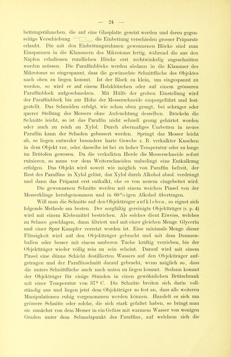 bettungsrähmchen, die auf eine Glasplatte gesetzt werden und deren gegen- seitige Verschiebung | 1— die Einbettung verschieden grosser Präparate erlaubt. Die mit den Einbettungsrahmen gewonnenen Blöcke sind zum Einspannen in die Klammern des Mikrotoms fertig, während die aus den Näpfen erhaltenen rundlichen Blöcke erst rechtwinkelig zugeschnitten werden müssen. Die Paraffinblöcke werden alsdann in die Klammer des Mikrotoms so eingespannt, dass die gewünschte Schnittfläche des Objektes nach oben zu liegen kommt. Ist der Block zu klein, um eingespannt zu werden, so wird er auf einem Holzklötzchen oder auf einem grösseren Paraffinblock aufgeschmolzen. Mit Plülfe der groben Einstellung wird der Paraffinblock bis zur Höhe der Messerschneide emporgeführt und fest- gestellt. Das Schneiden erfolgt, wie schon oben gesagt, bei schräger oder querer Stellung des Messers ohne Anfeuchtung desselben. Bröckeln die Schnitte leicht, so ist das Paraffin nicht schnell genug gehärtet worden oder auch zu reich an Xylol. Durch abermaliges Umbetten in neues Paraffin kann der Schaden gebessert werden. Springt das Messer leicht ab, so liegen entweder besonders harte Gewebe z. B. verkalkter Knochen in dem Objekt vor, oder dasselbe ist bei zu hoher Temperatur oder zu lange im Brütofen gewesen. Da die verkalkten Herde die Messerschneide sofort ruinieren, so muss vor dem Weiterschneiden unbedingt eine Entkalkung erfolgen. Das Objekt wird soweit wie möglich von Paraffin befreit, der Rest des Paraffins in Xylol gelöst, das Xylol durch Alkohol absol. verdrängt und dann das Präparat erst entkalkt, ehe es von neuem eingebettet wird. Die gewonnenen Schnitte werden mit einem weichen Pinsel von der Messerklinge herabgenommen und in 60°/oigen Alkohol übertragen. Will man die Schnitte auf den Objektträger aufk leben, so eignet sich folgende Methode am besten. Der sorgfältig gereinigte Objektträger (s. p. 4) wird mit einem Klebemittel bestrichen. Als solches dient Eiweiss, welches zu Schnee geschlagen, dann filtriert und mit einer gleichen Menge Glycerin und einer Spur Kampfer versetzt worden ist. Eine minimale Menge dieser Flüssigkeit wird auf den Objektträger gebracht und mit dem Daumen- ballen oder besser mit einem sauberen Tuche kräftig verrieben, bis der Objektträger wieder völlig rein zu sein scheint. Darauf wird mit einem Pinsel eine dünne Schicht destillierten Wassers auf den Objektträger auf- getragen und der Paraffinschnitt darauf gebracht, wenn möglich so, dass die untere Schnittfläche auch nach unten zu liegen kommt. Sodann kommt der Objekträger für einige Stunden in einen gewöhnlichen Brütschrank mit einer Temperatur von 37° C. Die Schnitte breiten sich darin voll- ständig aus und liegen jetzt dem Objektträger so fest an, dass alle weiteren Manipulationen ruhig vorgenommen werden können. Handelt es sich um grössere Schnitte oder solche, die sich stark gefaltet haben, so bringt man sie zunächst von dem Messer in ein Gefäss mit warmem Wasser von wenigen Graden unter dem Schmelzpunkt des Paraffins, auf welchem sich die