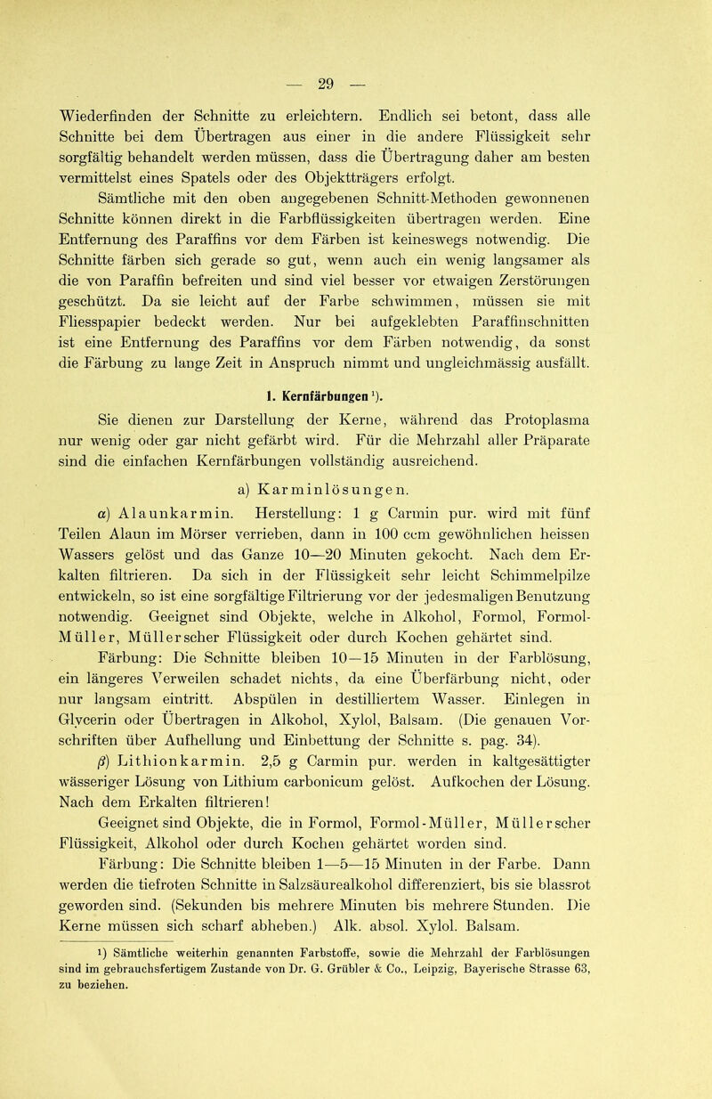 Wiederfinden der Schnitte zu erleichtern. Endlich sei betont, dass alle Schnitte bei dem Übertragen aus einer in die andere Flüssigkeit sehr sorgfältig behandelt werden müssen, dass die Übertragung daher am besten vermittelst eines Spatels oder des Objektträgers erfolgt. Sämtliche mit den oben angegebenen Schnitt-Methoden gewonnenen Schnitte können direkt in die Farbflüssigkeiten übertragen werden. Eine Entfernung des Paraffins vor dem Färben ist keineswegs notwendig. Die Schnitte färben sich gerade so gut, wenn auch ein wenig langsamer als die von Paraffin befreiten und sind viel besser vor etwaigen Zerstörungen geschützt. Da sie leicht auf der Farbe schwimmen, müssen sie mit Fliesspapier bedeckt werden. Nur bei aufgeklebten Paraffinschnitten ist eine Entfernung des Paraffins vor dem Färben notwendig, da sonst die Färbung zu lange Zeit in Anspruch nimmt und ungleichmässig ausfällt. 1. Kernfärbungen1). Sie dienen zur Darstellung der Kerne, während das Protoplasma nur wenig oder gar nicht gefärbt wird. Für die Mehrzahl aller Präparate sind die einfachen Kernfärbungen vollständig ausreichend. a) Karminlösungen. a) Alaunkarmin. Herstellung: 1 g Carmin pur. wird mit fünf Teilen Alaun im Mörser verrieben, dann in 100 ccm gewöhnlichen heissen Wassers gelöst und das Ganze 10—20 Minuten gekocht. Nach dem Er- kalten filtrieren. Da sich in der Flüssigkeit sehr leicht Schimmelpilze entwickeln, so ist eine sorgfältige Filtrierung vor der jedesmaligen Benutzung notwendig. Geeignet sind Objekte, welche in Alkohol, Formol, Formol- Müller, Müll er scher Flüssigkeit oder durch Kochen gehärtet sind. Färbung: Die Schnitte bleiben 10 — 15 Minuten in der Farblösung, ein längeres Verweilen schadet nichts, da eine Überfärbung nicht, oder nur langsam eintritt. Abspülen in destilliertem Wasser. Einlegen in Glycerin oder Übertragen in Alkohol, Xylol, Balsam. (Die genauen Vor- schriften über Aufhellung und Einbettung der Schnitte s. pag. 34). ß) Lithionkarmin. 2,5 g Carmin pur. werden in kaltgesättigter wässeriger Lösung von Lithium carbonicum gelöst. Aufkochen der Lösung. Nach dem Erkalten filtrieren! Geeignet sind Objekte, die in Formol, Formol-Müller, Müllerscher Flüssigkeit, Alkohol oder durch Kochen gehärtet worden sind. Färbung: Die Schnitte bleiben 1—5—15 Minuten in der Farbe. Dann werden die tiefroten Schnitte in Salzsäurealkohol differenziert, bis sie blassrot geworden sind. (Sekunden bis mehrere Minuten bis mehrere Stunden. Die Kerne müssen sich scharf abheben.) Alk. absol. Xylol. Balsam. i) Sämtliche weiterhin genannten Farbstoffe, sowie die Mehrzahl der Farblösungen sind im gebrauchsfertigem Zustande von Dr. G. Grübler & Co., Leipzig, Bayerische Strasse 63, zu beziehen.