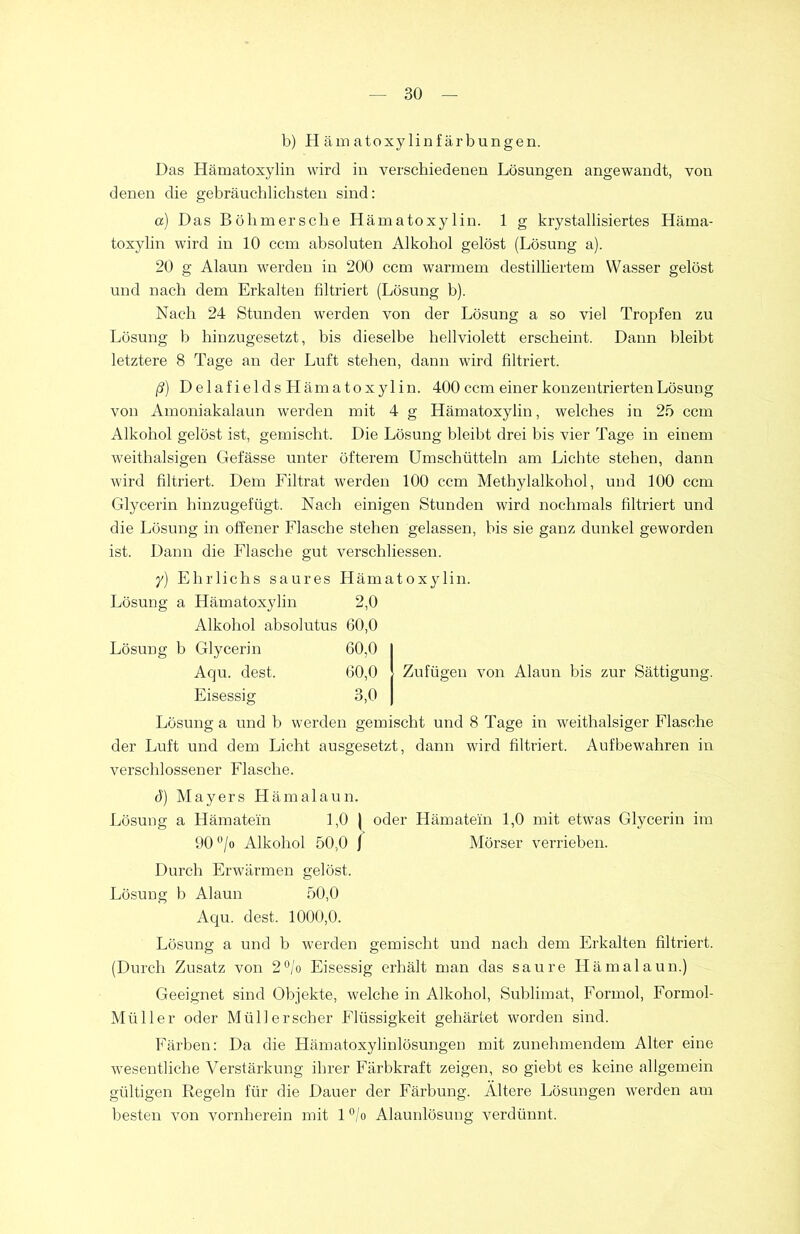 b) Hamatoxylinfärbnngen. Das Hämatoxylin wird in verschiedenen Lösungen angewandt, von denen die gebräuchlichsten sind: a) Das Böhmersche Hämatoxylin. 1 g krystallisiertes Häma- toxylin wird in 10 ccm absoluten Alkohol gelöst (Lösung a). 20 g Alaun werden in 200 ccm warmem destilliertem Wasser gelöst und nach dem Erkalten filtriert (Lösung b). Nach 24 Stunden werden von der Lösung a so viel Tropfen zu Lösung b hinzugesetzt, bis dieselbe hellviolett erscheint. Dann bleibt letztere 8 Tage an der Luft stehen, dann wird filtriert. ß) D e 1 a f i e 1 d s H äm a t o x y 1 in. 400 ccm einer konzentrierten Lösung von Amoniakalaun werden mit 4 g Hämatoxylin, welches in 25 ccm Alkohol gelöst ist, gemischt. Die Lösung bleibt drei bis vier Tage in einem weithalsigen Gefässe unter öfterem Umschütteln am Lichte stehen, dann wird filtriert. Dem Filtrat werden 100 ccm Methylalkohol, und 100 ccm Glycerin hinzugefügt. Nach einigen Stunden wird nochmals filtriert und die Lösung in offener Flasche stehen gelassen, bis sie ganz dunkel geworden ist. Dann die Flasche gut verschliessen. y) Elirlichs saures Hämatoxylin. Lösung a Hämatoxylin 2,0 Alkohol absolutus 60,0 Lösung b Glycerin 60,0 Aqu. dest. 60,0 Eisessig 3,0 Lösung a und b werden gemischt und 8 Tage in weithalsiger Flasche der Luft und dem Licht ausgesetzt, dann wird filtriert. Aufbewahren in verschlossener Flasche. Zufügen von Alaun bis zur Sättigung. ö) Mayers Hämalaun. Lösung a Hämatein 1,0 | oder Hämatem 1,0 mit etwas Glycerin im 90 °/o Alkohol 50,0 j Mörser verrieben. Durch Erwärmen gelöst. Lösung b Alaun 50,0 Aqu. dest. 1000,0. Lösung a und b werden gemischt und nach dem Erkalten filtriert. (Durch Zusatz von 2°/o Eisessig erhält man das saure Hämalaun.) Geeignet sind Objekte, welche in Alkohol, Sublimat, Formol, Formol- Müller oder Müll er scher Flüssigkeit gehärtet worden sind. Färben: Da die Hämatoxylinlösungen mit zunehmendem Alter eine wesentliche Verstärkung ihrer Färbkraft zeigen, so giebt es keine allgemein gültigen Regeln für die Dauer der Färbung. Ältere Lösungen werden am besten von vornherein mit 1 °/o Alaunlösung verdünnt.