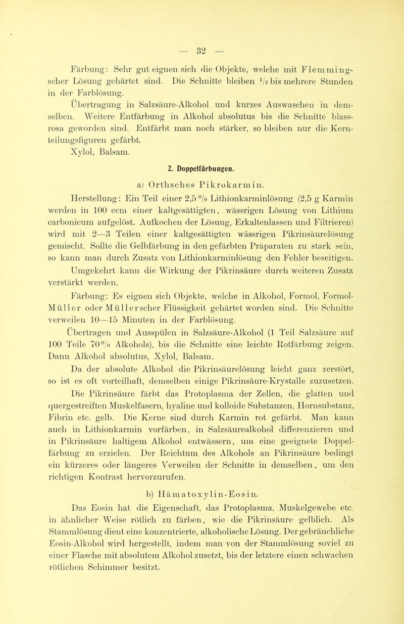 Färbung: Sehr gut eignen sich die Objekte, welche mit Flemming- scher Lösung gehärtet sind. Die Schnitte bleiben x/2 bis mehrere Stunden in der Farblösung. Übertragung in Salzsäure-Alkohol und kurzes Auswaschen in dem- selben. Weitere Entfärbung in Alkohol absolutus bis die Schnitte blass- rosa geworden sind. Entfärbt man noch stärker, so bleiben nur die Kern- teilungsfiguren gefärbt. Xylol, Balsam. 2. Doppelfärbungen. a) Orthsches Pikrokarmin. Herstellung: Ein Teil einer 2,5°/o Lithionkarminlösung (2,5 g Karmin werden in 100 ccm einer kaltgesättigten, wässrigen Lösung von Lithium carbonicum aufgelöst. Aufkochen der Lösung, Erkaltenlassen und Filtrieren) wird mit 2—3 Teilen einer kaltgesättigten wässrigen Pikrinsäurelösung gemischt. Sollte die Gelbfärbung in den gefärbten Präparaten zu stark sein, so kann man durch Zusatz von Lithionkarminlösung den Fehler beseitigen. Umgekehrt kann die Wirkung der Pikrinsäure durch weiteren Zusatz verstärkt werden. Färbung: Es eignen sich Objekte, welche in Alkohol, Formol, Formol- Müller oder Müll er scher Flüssigkeit gehärtet worden sind. Die Schnitte verweilen 10—15 Minuten in der Farblösung. Übertragen und Ausspülen in Salzsäure-Alkohol (1 Teil Salzsäure auf 100 Teile 70°/o Alkohols), bis die Schnitte eine leichte Rotfärbung zeigen. Dann Alkohol absolutus, Xylol, Balsam. Da der absolute Alkohol die Pikrinsäurelösung leicht ganz zerstört, so ist es oft vorteilhaft, demselben einige Pikrinsäure-Krystalle zuzusetzen. Die Pikrinsäure färbt das Protoplasma der Zellen, die glatten und quergestreiften Muskelfasern, hyaline und kolloide Substanzen, Hornsubstanz, Fibrin etc. gelb. Die Kerne sind durch Karmin rot gefärbt. Man kann auch in Lithionkarmin vorfärben, in Salzsäurealkohol differenzieren und in Pikrinsäure haltigem Alkohol entwässern, um eine geeignete Doppel- färbung zu erzielen. Der Reichtum des Alkohols an Pikrinsäure bedingt ein kürzeres oder längeres Verweilen der Schnitte in demselben, um den richtigen Kontrast hervorzurufen. b) Hämatoxylin-Eosin. Das Eosin hat die Eigenschaft, das Protoplasma, Muskelgewebe etc. in ähnlicher Weise rötlich zu färben, wie die Pikrinsäure gelblich. Als Stammlösung dient eine konzentrierte, alkoholische Lösung. Der gebräuchliche Eosin-Alkohol wird hergestellt, indem man von der Stammlösung soviel zu einer Flasche mit absolutem Alkohol zusetzt, bis der letztere einen schwachen rötlichen Schimmer besitzt.
