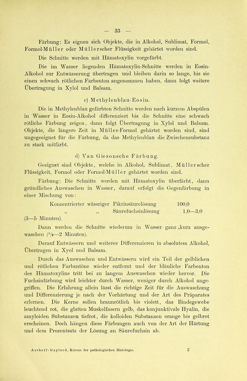 Färbung: Es eignen sich Objekte, die in Alkohol, Sublimat, Formol, Formol-Müller oder Müllerscher Flüssigkeit gehärtet worden sind. Die Schnitte werden mit Hämatoxylin yorgefärht. Die im Wasser liegenden Hämatoxylin-Schnitte werden in Eosin- Alkohol zur Entwässerung übertragen und bleiben darin so lange, bis sie einen schwach rötlichen Farbenton angenommen haben, dann folgt weitere Übertragung in Xylol und Balsam. c) M ethylenblau-Eosin. Die in Methylenblau gefärbten Schnitte werden nach kurzem Abspülen in Wasser in Eosin-Alkohol differenziert bis die Schnitte eine schwach rötliche Färbung zeigen, dann folgt Übertragung in Xylol und Balsam. Objekte, die längere Zeit in Müller-Formol gehärtet worden sind, sind ungegeeignet für die Färbung, da das Methylenblan die Zwischensubstanz zu stark mitfärbt. d) Van Giesonsche Färbung. Geeignet sind Objekte, welche in Alkohol, Sublimat, Müllerscher Flüssigkeit, Formol oder Formol-Müller gehärtet worden sind. Färbung: Die Schnitte werden mit Hämatoxylin überfärbt, dann gründliches Auswaschen in Wasser, darauf erfolgt die Gegenfärbung in einer Mischung von: Konzentrierter wässriger Pikrinsäurelösung 100,0 ,, ,, Säurefuchsinlösung 1,0—3,0 (3—5 Minuten). Dann werden die Schnitte wiederum in Wasser ganz .kurz ausge- waschen (^2—2 Minuten). Darauf Entwässern und weiteres Differenzieren in absolutem Alkohol, Übertragen in Xyol und Balsam. Durch das Auswaschen und Entwässern wird ein Teil der gelblichen und rötlichen Farbentöne wieder entfernt und der bläuliche Farbenton des Hämatoxylins tritt bei zu langem Auswaschen wieder hervor. Die Fuchsinfärbung wird leichter durch Wasser, weniger durch Alkohol ange- griffen. Die Erfahrung allein lässt die richtige Zeit für die Auswaschung und Differenzierung je nach der Vorhärtung und der Art des Präparates erlernen. Die Kerne sollen braunrötlich bis violett, das Bindegewebe leuchtend rot, die glatten Muskelfasern gelb, das konjunktivale Hyalin, die amyloiden Substanzen tiefrot, die kolloiden Substanzen orange bis gelbrot erscheinen. Doch hängen diese Färbungen auch von der Art der Härtung und dem Prozentsatz der Lösung an Säurefuchsin ab. Aschoff-Gaylord, Kursus der pathologischen Histologie. 3