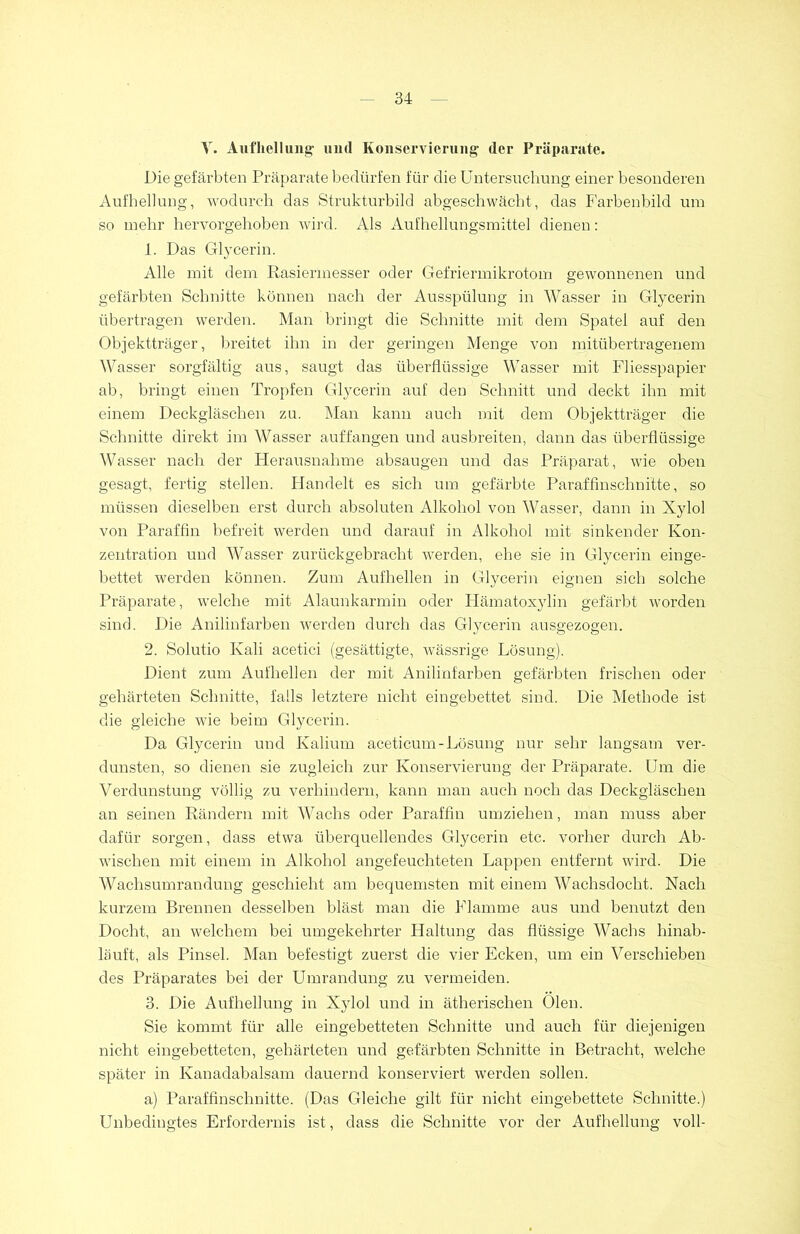 V. Aufhellung' und Konservierung der Präparate. Die gefärbten Präparate bedürfen für die Untersuchung einer besonderen Aufhellung, wodurch das Strukturbild abgeschwächt, das Farbenbild um so mehr hervorgehoben wird. Als Aufhellungsmittel dienen: 1. Das Glycerin. Alle mit dem Rasiermesser oder Gefriermikrotom gewonnenen und gefärbten Schnitte können nach der Ausspülung in Wasser in Glycerin übertragen werden. Man bringt die Schnitte mit dem Spatel auf den Objektträger, breitet ihn in der geringen Menge von mitübertragenem Wasser sorgfältig aus, saugt das überflüssige Wasser mit Fliesspapier ab, bringt einen Tropfen Glycerin auf den Schnitt und deckt ihn mit einem Deckgläschen zu. Man kann auch mit dem Objektträger die Schnitte direkt im Wasser auffangen und ausbreiten, dann das überflüssige Wasser nach der Herausnahme absaugen und das Präparat, wie oben gesagt, fertig stellen. Handelt es sich um gefärbte Paraffinschnitte, so müssen dieselben erst durch absoluten Alkohol von Wasser, dann in Xylol von Paraffin befreit werden und darauf in Alkohol mit sinkender Kon- zentration und Wasser zurückgebracht werden, ehe sie in Glycerin einge- bettet werden können. Zum Aufhellen in Glycerin eignen sich solche Präparate, welche mit Alaunkarmin oder Hämatoxylin gefärbt worden sind. Die Anilinfarben werden durch das Glycerin ausgezogen. 2. Solutio Kali acetici (gesättigte, wässrige Lösung). Dient zum Aufhellen der mit Anilinfarben gefärbten frischen oder gehärteten Schnitte, falls letztere nicht eingebettet sind. Die Methode ist die gleiche wie beim Glycerin. Da Glycerin und Kalium aceticum-Lösung nur sehr langsam ver- dunsten, so dienen sie zugleich zur Konservierung der Präparate. Um die Verdunstung völlig zu verhindern, kann man auch noch das Deckgläschen an seinen Rändern mit Wachs oder Paraffin umziehen, man muss aber dafür sorgen, dass etwa überquellendes Glycerin etc. vorher durch Ab- wäschen mit einem in Alkohol angefeuchteten Lappen entfernt wird. Die Wachsumrandung geschieht am bequemsten mit einem Wachsdocht. Nach kurzem Brennen desselben bläst man die Flamme aus und benutzt den Docht, an welchem bei umgekehrter Haltung das flüssige Wachs hinab- läuft, als Pinsel. Man befestigt zuerst die vier Ecken, um ein Verschieben des Präparates bei der Umrandung zu vermeiden. 3. Die Aufhellung in Xylol und in ätherischen Oien. Sie kommt für alle eingebetteten Schnitte und auch für diejenigen nicht eingebetteten, gehärteten und gefärbten Schnitte in Betracht, welche später in Kanadabalsam dauernd konserviert werden sollen. a) Paraffinschnitte. (Das Gleiche gilt für nicht eingebettete Schnitte.) Unbedingtes Erfordernis ist, dass die Schnitte vor der Aufhellung voll-