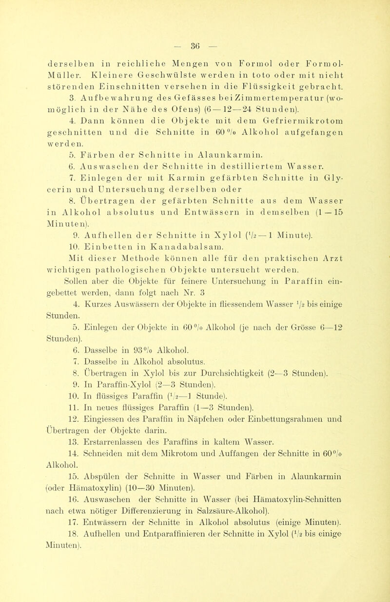 derselben in reichliche Mengen von Forinol oder Formol- Müller. Kleinere Geschwülste werden in toto oder mit nicht störenden Einschnitten versehen in die Flüssigkeit gebracht. 3. Aufbewahrung des Gefässes bei Zimmertemperatur (wo- möglich in der Nähe des Ofens) (6—12 — 24 Stunden). 4. Dann können die Objekte mit dem Gefriermikrotom geschnitten und die Schnitte in 60 °/o Alkohol aufgefangen werden. 5. Färben der Schnitte in Alaunkarmin. 6. Auswaschen der Schnitte in destilliertem Wasser. 7. Einlegen der mit Karmin gefärbten Schnitte in Gly- cerin und Untersuchung derselben oder 8. Übertragen der gefärbten Schnitte aus dem Wasser in Alkohol absolutus und Entwässern in demselben (1 — 15 Minuten). 9. Aufhellen der Schnitte in Xylol {[h—1 Minute). 10. Einbetten in Kanadabalsam. Mit dieser Methode können alle für den praktischen Arzt wichtigen pathologischen Objekte untersucht werden. Sollen aber die Objekte für feinere Untersuchung in Paraffin ein- gebettet werden, dann folgt nach Nr. 3 4. Kurzes Auswässern der Objekte in fliessendem Wasser */2 bis einige Stunden. 5. Einlegen der Objekte in 60 °/o Alkohol (je nach der Grösse 6—12 Stunden). 6. Dasselbe in 93°/o Alkohol. 7. Dasselbe in Alkohol absolutus. 8. Übertragen in Xylol bis zur Durchsichtigkeit (2—3 Stunden). 9. In Paraffin-Xylol (2—3 Stunden). 10. In flüssiges Paraffin (V2—1 Stunde). 11. In neues flüssiges Paraffin (1—3 Stunden). 12. Eingiessen des Paraffin in Näpfchen oder Einbettungsrahmen und Übertragen der Objekte darin. 13. Erstarrenlassen des Paraffins in kaltem Wasser. 14. Schneiden mit dem Mikrotom und Auffangen der Schnitte in 60°/o Alkohol. 15. Abspülen der Schnitte in Wasser und Färben in Alaunkarmin (oder Hämatoxylin) (10—30 Minuten). 16. Auswaschen der Schnitte in Wasser (bei Hämatoxylin-Schnitten nach etwa nötiger Differenzierung in Salzsäure-Alkohol). 17. Entwässern der Schnitte in Alkohol absolutus (einige Minuten). 18. Aufhellen und Entparaffinieren der Schnitte in Xylol (1/2 bis einige Minuten).