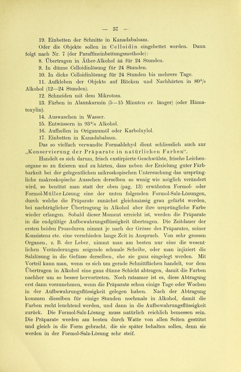 19. Einbetten der Schnitte in Kanadabalsam. Oder die Objekte sollen in Celloidin eingebettet werden. Dann folgt nach Nr. 7 (der Paraffineinbettungsmethode): 8. Übertragen in Äther-Alkohol ää für 24 Stunden. 9. In dünne Celloidinlösung für 24 Stunden. 10. In dicke Celloidinlösung für 24 Stunden bis mehrere Tage. 11. Aufkleben der Objekte auf Blöcken und Nachhärten in 80°/o Alkohol (12—24 Stunden). 12. Schneiden mit dem Mikrotom. 13. Färben in Alaunkarmin (5 — 15 Minuten ev. länger) (oder Häma- toxylin). 14. Auswaschen in Wasser. 15. Entwässern in 93°/o Alkohol. 16. Aufhellen in Origanumöl oder Karbolxylol. 17. Einbetten in Kanadabalsam. Das so vielfach verwandte Formaldehyd dient schliesslich auch zur „Konservierung der Präparate in natürlichen Farben“. Handelt es sich darum, frisch exstirpierte Geschwülste, frische Leichen- organe so zu fixieren und zu härten, dass neben der Erzielung guter Färb- barkeit bei der gelegentlichen mikroskopischen Untersuchung das ursprüng- liche makroskopische Aussehen derselben so wenig wie möglich verändert wird, so benützt man statt der oben (pag. 13) erwähnten Formol- oder Formol-Müller-Lösung eine der unten folgenden Formol-Salz-Lösungen, durch welche die Präparate zunächst gleich massig grau gefärbt werden, bei nachträglicher Übertragung in Alkohol aber ihre ursprüngliche Farbe wieder erlangen. Sobald dieser Moment erreicht ist, werden die Präparate in die endgültige Aufbewahrungsflüssigkeit übertragen. Die Zeitdauer der ersten beiden Prozeduren nimmt je nach der Grösse des Präparates, seiner Konsistenz etc. eine verschieden lange Zeit in Anspruch. Von sehr grossen Organen, z. B. der Leber, nimmt man am besten nur eine die wesent- lichen Veränderungen zeigende schmale Scheibe, oder man injiziert die Salzlösung in die Gefässe derselben, ehe sie ganz eingelegt werden. Mit Vorteil kann man, wenn es sich um gerade Schnittflächen handelt, vor dem Übertragen in Alkohol eine ganz dünne Schicht abtragen, damit die Farben nachher um so besser hervortreten. Noch ratsamer ist es, diese Abtragung erst dann vorzunehmen, wenn die Präparate schon einige Tage oder Wochen in der Aufbewahrungsflüssigkeit gelegen haben. Nach der Abtragung kommen dieselben für einige Stunden nochmals in Alkohol, damit die Farben recht leuchtend werden, und dann in die Aufbewahrungsflüssigkeit zurück. Die Formol-Salz-Lösung muss natürlich reichlich bemessen sein. Die Präparate werden am besten durch Watte von allen Seiten gestützt und gleich in die Form gebracht, die sie später behalten sollen, denn sie werden in der Formol-Salz-Lösung sehr steif.