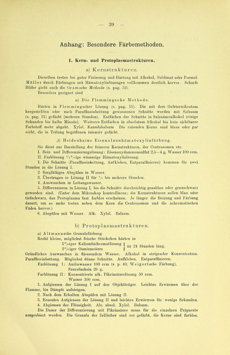 Anhang: Besondere Färbemethoden. 1. Kern- und Protoplasmastrukturen. a) Kernstrukturen. Dieselben treten bei guter Fixierung und Härtung mit Alkohol, Sublimat oder Formol- Müller durch Färbungen mit Hämatoxylinlösungen vollkommen deutlich hervor. Scharfe Bilder giebt auch die Gr am sehe Methode (s. pag. 52). Besonders geeignet sind a) Die Flemmingsche Methode. Härten in F lern mingscher Lösung (s. pag. 15). Die mit dem Gefriermikrotom hergestellten oder nach Paraffineinbettung gewonnenen Schnitte werden mit Safranin (s. pag. 31) gefärbt (mehrere Stunden). Entfärben der Schnitte in Salzsäurealkohol (einige Sekunden bis halbe Minute). Weiteres Entfärben in absolutem Alkohol bis kein sichtbarer Farbstoff mehr abgeht. Xylol, Kanadabalsam Die ruhenden Kerne sind blass oder gar nicht, die in Teilung begriffenen intensiv gefärbt. ß) Heidenhains Eisenalaunhämatoxylinfärbung. Sie dient zur Darstellung der feineren Kernstrukturen, der Centrosomen etc. I. Beiz- und Differenzierungslösung: Eisenoxydammonsulfat 2,5—4 g, Wasser 100 ccm. II. Farblösung V2°/oige wässerige Hämatoxylinlösung. 1. Die Schnitte (Paraffineinbettung, Aufkleben, Entparaffinieren) kommen für zwei Stunden in die Lösung I. 2. Sorgfältiges Abspülen in Wasser. 3. Übertragen in Lösung II für '/2 bis mehrere Stunden. 4. Auswaschen in Leitungswasser. 5. Differenzieren in Lösung I, bis die Schnitte durchsichtig graublau oder grauschwarz geworden sind. (Unter dem Mikroskop kontrollieren; die Kernstrukturen sollen blau oder tiefschwarz, das Pi’otoplasma fast farblos erscheinen. Je länger die Beizung und Färbung dauert, um so mehr treten neben dem Kern die Centrosomen und die achromatischen Fäden hervor.) 6. Abspülen mit Wasser. Alk. Xylol. Balsam. aa 24 Stunden lang. b) Pr0top 1 asmastrukturen. a) Altmann sehe Granulafärbung. Recht kleine, möglichst frische Stückchen härten in 5°/oiger Kaliumbiehromatlösun§ 2°/oiger Osmiumsäure Gründliches Auswaschen in fliessendem Wasser. Alkohol in steigender Konzentration. Paraffineinbettung. Möglichst dünne Schnitte. Aufkleben. Entparaffinieren. Farblösung I: Anilinwasser 100 ccm (s. p. 40, Weigertsche Färbung), Säurefuchsin 20 g. Farblösung II: Konzentrierte alk. Pikrinsäurelösung 50 ccm. Wasser 100 ccm. 1. Aufgiessen der Lösung I auf den Objektträger. Leichtes Erwärmen über der Flamme, bis Dämpfe aufsteigen. 2. Nach dem Erkalten Abspülen mit Lösung II. 3. Erneutes Aufgiessen der Lösung II und leichtes Erwärmen für wenige Sekunden. 4. Abgiessen der Flüssigkeit. Ale. absol. Xylol. Balsam. Die Dauer der Differenzierung mit Pikrinsäure muss für die einzelnen Präparate ausprobiert werden. Die Granula der Zellleiber sind rot gefärbt, die Kerne sind farblos.