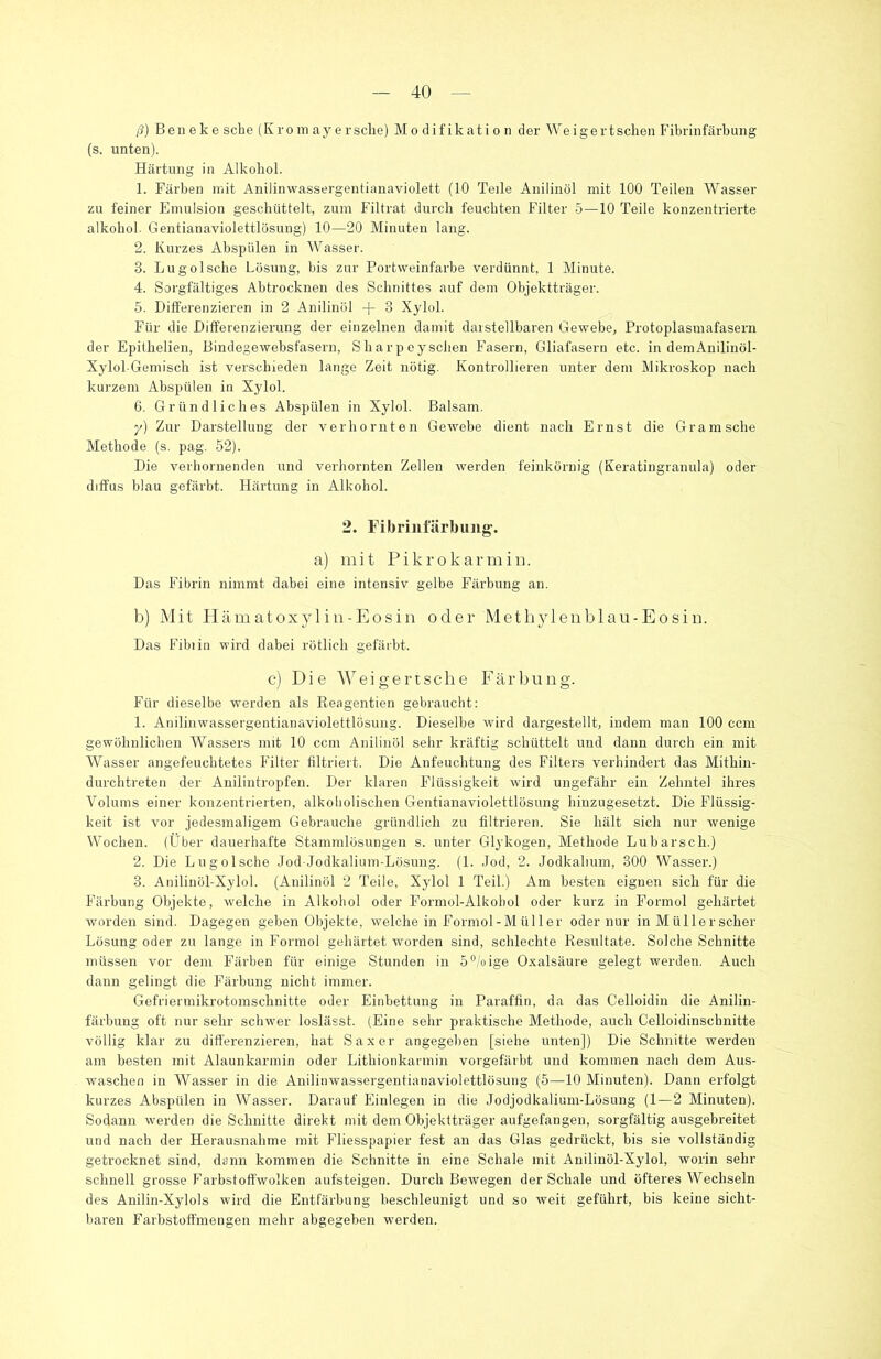 ß) Beneke sehe (Kromayersehe) Modifikation derWeigertsehen Fibrinfärbung (s. unten). Härtung in Alkohol. 1. Färben mit Anilinwassergentianaviolett (10 Teile Anilinöl mit 100 Teilen Wasser zu feiner Emulsion geschüttelt, zum Filtrat durch feuchten Filter 5—10 Teile konzentrierte alkohol. Gentianaviolettlösung) 10—20 Minuten lang. 2. Kurzes Absptilen in Wasser. 3. Lugolsche Lösung, bis zur Portweinfarbe verdünnt, 1 Minute. 4. Sorgfältiges Abtrocknen des Schnittes auf dem Objektträger. 5. Differenzieren in 2 Anilinol -f- 3 Xylol. Für die Differenzierung der einzelnen damit darstellbaren Gewebe, Protoplasmafasern der Epithelien, Bindegewebsfasern, Sharp eyschen Fasern, Gliafasern etc. in demAnilinöl- Xylol-Gemisch ist verschieden lange Zeit nötig. Kontrollieren unter dem Mikroskop nach kurzem Abspülen in Xylol. 6. Gründliches Abspülen in Xylol. Balsam. y) Zur Darstellung der verhornten Gewebe dient nach Ernst die Gramsche Methode (s. pag. 52). Die verhornenden und verhornten Zellen werden feinkörnig (Keratingranula) oder diffus blau gefärbt. Härtung in Alkohol. 2. Fibrinfärbung. a) mit Pikrokarmin. Das Fibrin nimmt dabei eine intensiv gelbe Färbung an. b) Mit Hämatoxylin-Eosin oder Methylenblau-Eosin. Das Fibiin wird dabei rötlich gefärbt. c) Die Weigertsche Färbung. Für dieselbe werden als Reagentien gebraucht: 1. Anilinwassergentianaviolettlösung. Dieselbe wird dargestellt, indem man 100 ccm gewöhnlichen Wassers mit 10 ccm Anilinöl sehr kräftig schüttelt und dann durch ein mit Wasser angefeuchtetes Filter filtriert. Die Anfeuchtung des Filters verhindert das Mithin- durchtreten der Anilintropfen. Der klaren Flüssigkeit wird ungefähr ein Zehntel ihres Volums einer konzentrierten, alkoholischen Gentianaviolettlösung hinzugesetzt. Die Flüssig- keit ist vor jedesmaligem Gebrauche gründlich zu filtrieren. Sie hält sich nur wenige Wochen. (Über dauerhafte Stammlösungen s. unter Glykogen, Methode Lubarscli.) 2. Die Lugolsche Jod-Jodkalium-Lösung. (1. Jod, 2. Jodkalium, 300 Wasser.) 8. Anilinöl-Xylol. (Anilinöl 2 Teile, Xylol 1 Teil.) Am besten eignen sich für die Färbung Objekte, welche in Alkohol oder Formol-Alkobol oder kurz in Forrnol gehärtet worden sind. Dagegen geben Objekte, welche in Formol-Müller oder nur in Müllerscher Lösung oder zu lange in Forrnol gehärtet worden sind, schlechte Resultate. Solche Schnitte müssen vor dem Färben für einige Stunden in 5°/oige Oxalsäure gelegt werden. Auch dann gelingt die Färbung nicht immer. Gefriermikrotomschnitte oder Einbettung in Paraffin, da das Celloidin die Anilin- färbung oft nur sehr schwer loslässt. (Eine sehr praktische Methode, auch Celloidinschnitte völlig klar zu differenzieren, hat Saxer angegeben [siehe unten]) Die Schnitte werden am besten mit Alaunkarmin oder Lithionkarmin vorgefärbt und kommen nach dem Aus- waschen in Wasser in die Anilinwassergentianaviolettlösung (5—10 Minuten). Dann erfolgt kurzes Abspülen in Wasser. Darauf Einlegen in die Jodjodkalium-Lösung (1—2 Minuten). Sodann werden die Schnitte direkt mit dem Objektträger aufgefangen, sorgfältig ausgebi'eitet und nach der Herausnahme mit Fliesspapier fest an das Glas gedrückt, bis sie vollständig getrocknet sind, dann kommen die Schnitte in eine Schale mit Anilinöl-Xylol, worin sehr schnell grosse Farbstoffwolken aufsteigen. Durch Bewegen der Schale und öfteres Wechseln des Anilin-Xylols wird die Entfärbung beschleunigt und so weit geführt, bis keine sicht- baren Farbstoffmengen mehr abgegeben werden.