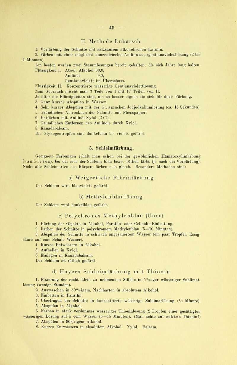 II. Methode Lubarscb. 1. Vorfärbung der Schnitte mit salzsaurem alkoholischen Karmin. 2. Färben mit einer möglichst konzentrierten Anilinwassergentianaviolettlösung (2 bis 4 Minuten). Am besten werden zwei Stammlösungen bereit gehalten, die sich Jahre lang halten. Flüssigkeit I. Absol. Alkohol 33,0, Anilinöl 9,0, Gentianaviolett im Überschuss. Flüssigkeit II. Konzentrierte wässerige Gentianaviolettlösung. Zum Gebrauch mischt man 3 Teile von I mit 17 Teilen von II. Je älter die Flüssigkeiten sind, um so besser eignen sie sich für diese Färbung. 3. Ganz kurzes Abspülen in Wasser. 4. Sehr kurzes Abspülen mit der Gr am sehen Jodjodkaliumlösung (ca. 15 Sekunden). 5. Gründliches Abtrocknen der Schnitte mit Fliesspapier. 6. Entfärben mit Anilinöl-Xylol (2 :1). 7. Gründliches Entfernen des Anilinöls durch Xylol. 8. Kanadabalsäm. Die Glykogentropfen sind dunkelblau bis violett gefärbt. 5. Schleimfärbung'. Geeignete Färbungen erhält man schon bei der gewöhnlichen Hämatoxylinfärbung (van Gieson), hei der sich der Schleim blau bezw. rötlich färbt (je nach der Vorhärtung). Nicht alle Schleimarten des Körpers färben sich gleich. Besondere Methoden sind: a) Weigertsche Fibrinfärbung. Der Schleim wird blauviolett gefärbt. b) Metbyienblaulösung. Der Schleim wird dunkelblau gefärbt. e) Polychromes Methylenblau (Unna). 1. Härtung der Objekte in Alkohol, Paraffin- oder Celloidin-Einbettung. 2. Färben der Schnitte in polychromem Methylenblau (5—10 Minuten). 3. Abspülen der Schnitte in schwach angesäuertem Wasser (ein paar Tropfen Essig- säure auf eine Schale Wasser). 4. Kurzes Entwässern in Alkohol. 5. Aufhellen in Xylol. 6. Einlegen in Kanadabalsam. Der Schleim ist rötlich gefärbt. d) Hoyers Schleimfärbung mit Thionin. 1. Fixierung der recht klein zu nehmenden Stücke in 5°/oiger wässeriger Sublimat- lösung (wenige Stunden). 2. Auswaschen in 80°/oigem, Nachhärten in absolutem Alkohol. 3. Einbetten in Paraffin. 4. Übertragen der Schnitte in konzentrierte wässerige Sublimatlösung (l/a Minute). 5. Abspülen in Alkohol. 6. Färben in stark verdünnter wässeriger Thioninlösung (2 Tropfen einer gesättigten wässerigen Lösung auf 5 ccm Wasser (5—15 Minuten). (Man achte auf echtes Thionin!) 7. Abspülen in 90°/oigem Alkohol. 8. Kurzes Entwässern in absolutem Alkohol. Xylol. Balsam.