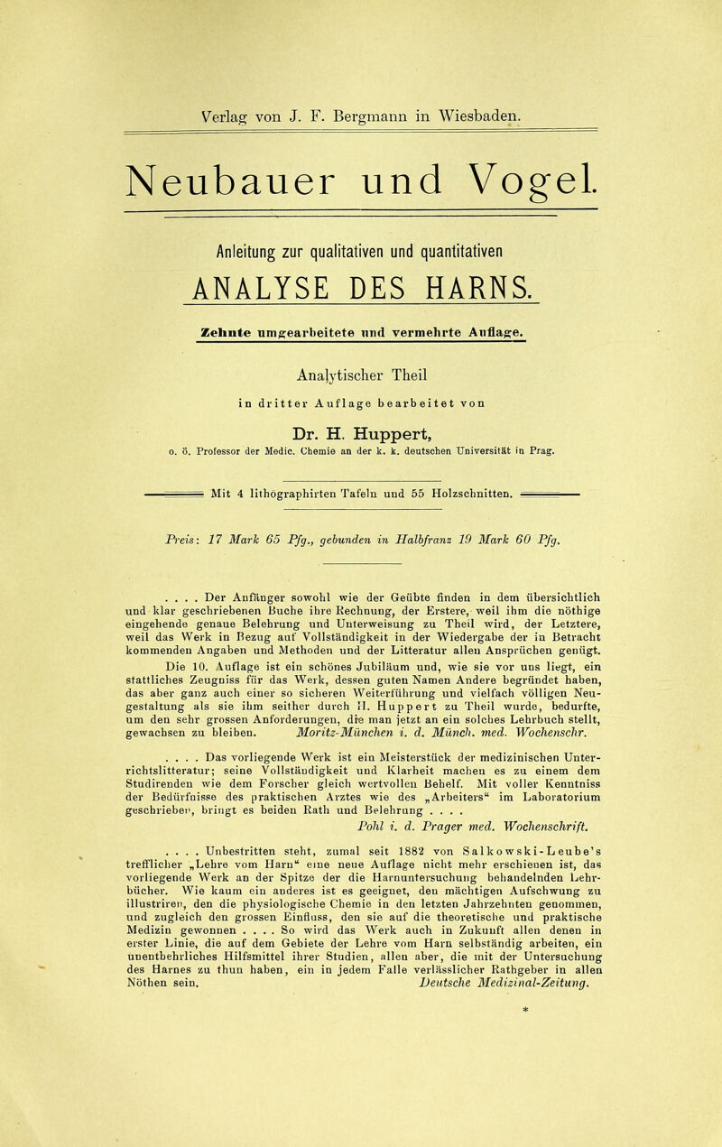 Neubauer und Vogel. Anleitung zur qualitativen und quantitativen ANALYSE DES HARNS. Zehnte um gearbeitete und vermehrte Auflage. Analytischer Theil in dritter Auflage bearbeitet von Dr. H. Huppert, o. ö. Professor der Medic. Chemie an der k. k. deutschen Universität in Prag. Mit 4 lithögraphirten Tafeln und 55 Holzschnitten. Preis: 17 Mark 65 Pfg., gebunden in Halbfranz 19 Mark 60 Pfg. .... Der Anfänger sowohl wie der Geübte finden in dem übersichtlich und klar geschriebenen Buche ihre Rechnung, der Erstere, weil ihm die nöthige eingehende genaue Belehrung und Unterweisung zu Theil wird, der Letztere, weil das Werk in Bezug auf Vollständigkeit in der Wiedergabe der in Betracht kommenden Angaben und Methoden und der Litteratur allen Ansprüchen genügt. Die 10. Auflage ist ein schönes Jubiläum und, wie sie vor uns liegt, ein stattliches Zeugniss für das Werk, dessen guten Namen Andere begründet haben, das aber ganz auch einer so sicheren Weiterführung und vielfach völligen Neu- gestaltung als sie ihm seither durch H. Huppert zu Theil wurde, bedurfte, um den sehr grossen Anforderungen, die man jetzt an ein solches Lehrbuch stellt, gewachsen zu bleiben. Moritz-München i. d. Münch, med. Wochenschr. .... Das vorliegende Werk ist ein Meisterstück der medizinischen Unter- richtslitteratur; seine Vollständigkeit und Klarheit macheu es zu einem dem Studirenden wie dem Forscher gleich wertvollen Behelf. Mit voller Kenntniss der Bedürfnisse des praktischen Arztes wie des „Arbeiters“ im Laboratorium geschriebet’, bringt es beiden Rath und Belehrung .... Pohl i. d. Prager med. Wochenschrift. .... Unbestritten steht, zumal seit 1882 von Sal k o w sk i- L eub e’s trefflicher „Lehre vom Harn“ eine neue Auflage nicht mehr erschienen ist, das vorliegende Werk an der Spitze der die Harnuntersuchung behandelnden Lehr- bücher. Wie kaum ein anderes ist es geeignet, den mächtigen Aufschwung zu illustriren, den die physiologische Chemie in den letzten Jahrzehnten genommen, und zugleich den grossen Einfluss, den sie auf die theoretische und praktische Medizin gewonnen .... So wird das Werk auch in Zukunft allen denen in erster Linie, die auf dem Gebiete der Lehre vom Harn selbständig arbeiten, ein unentbehrliches Hilfsmittel ihrer Studien, allen aber, die mit der Untersuchung des Harnes zu thun haben, ein in jedem Falle verlässlicher Rathgeber in allen Nöthen sein. Deutsche Medizinal-Zeitung.