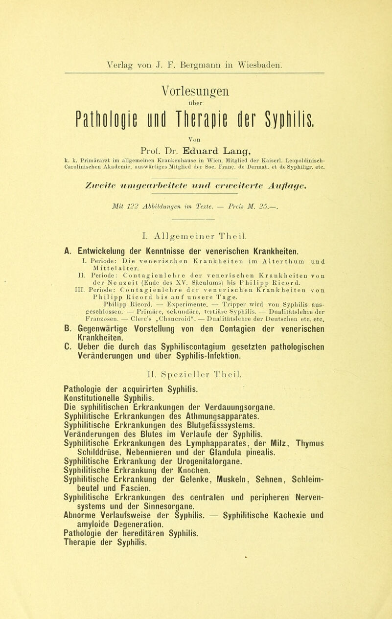 Vorlesungen über Pathologie und Therapie Oer Syphilis. Von Prob Dr. Eduard Lang, k. k. Primärarzt im allgemeinen Krankenhause in Wien, Mitglied der Kaiserl. Leopoldiniseh- Carolinischen Akademie, auswärtiges Mitglied der Soc. Frany. de Dermat. et de Syphiligr. ete. Zweite umgearbeitete und erweiterte Auflage. Mit 122 Abbildungen im Texte. — Preis M. 25.—. I. Allgemeiner Theil. A. Entwickelung der Kenntnisse der venerischen Krankheiten. I. Periode: Die venerischen Krankheiten im Alterthum und Mittelalter. II. Periode: Contagienlelire der venerischen Krankheiten von der Neuzeit (Ende des XV. Säculums) bis Philipp Ricord. III. Periode: Contagienlelire der venerischen Krankheiten von Philipp Ricord bis auf unsere Tage. Philipp Ricord. — Experimente. — Tripper wird von Syphilis aus- geschlossen. — Primäre, sekundäre, tertiäre Syphilis. — Dualitätslehre der Franzosen. — Clerc’s „Chancroid“. — Dualitätslehre der Deutscheu etc. etc. B. Gegenwärtige Vorstellung von den Contagien der venerischen Krankheiten. C. Ueber die durch das Syphiliscontagium gesetzten pathologischen Veränderungen und über Syphilis-Infektion. II. Spezieller Theil. Pathologie der acquirirten Syphilis. Konstitutionelle Syphilis. Die syphilitischen Erkrankungen der Verdauungsorgane. Syphilitische Erkrankungen des Athmungsapparates. Syphilitische Erkrankungen des Blutgefässsystems. Veränderungen des Blutes im Verlaufe der Syphilis. Syphilitische Erkrankungen des Lymphapparates, der Milz. Thymus Schilddrüse, Nebennieren und der Glandula pinealis. Syphilitische Erkrankung der Urogenitalorgane. Syphilitische Erkrankung der Knochen. Syphilitische Erkrankung der Gelenke, Muskeln, Sehnen, Schleim- beutel und Fascien. Syphilitische Erkrankungen des centralen und peripheren Nerven- systems und der Sinnesorgane. Abnorme Verlaufsweise der Syphilis. — Syphilitische Kachexie und amyloide Degeneration. Pathologie der hereditären Syphilis. Therapie der Syphilis.