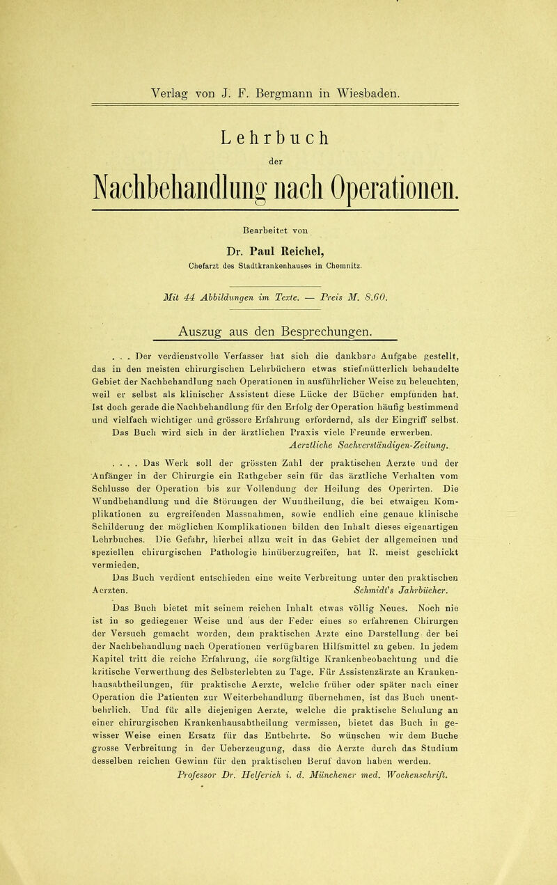 Lehrbuch der Nachbehandlung nach Operationen. Bearbeitet von Dr. Paul Reichel, Chefarzt des Stadtkrankenhauses in Chemnitz. Mit 44 Abbildungen im Texte. — Preis M. 8.60. Auszug aus den Besprechungen. . . . Der verdienstvolle Verfasser hat sieh die dankbare Aufgabe gestellt, das in den meisten chirurgischen Lehrbüchern etwas stiefmütterlich behandelte Gebiet der Nachbehandlung nach Operationen in ausführlicher Weise zu beleuchten, weil er selbst als klinischer Assistent diese Lücke der Bücher empfunden hat. Ist doch gerade die Nachbehandlung für den Erfolg der Operation häufig bestimmend und vielfach wichtiger und grössere Erfahrung erfordernd, als der Eingriff seihst. Das Buch wird sich in der ärztlichen Praxis viele Freunde erwerben. Aerztliche Sachverständigen-Zeitung. .... Das Werk soll der grössten Zahl der praktischen Aerzte und der Anfänger in der Chirurgie ein Rathgeher sein für das ärztliche Verhalten vom Schlüsse der Operation bis zur Vollendung der Heilung des Operirten. Die Wundbehandlung und die Störungen der Wundheilung, die bei etwaigen Kom- plikationen zu ergreifenden Massnahmen, sowie endlich eine genaue klinische Schilderung der möglichen Komplikationen bilden den Inhalt dieses eigenartigen Lehrbuches. Die Gefahr, hierbei allzu weit in das Gebiet der allgemeinen und speziellen chirurgischen Pathologie hinüberzugreife:;, hat R. meist geschickt vermieden. Das Buch verdient entschieden eine weite Verbreitung unter den praktischen Acrzten. Schmidt's Jahrbücher. Das Buch bietet mit seinem reichen Inhalt etwas völlig Neues. Noch nie ist in so gediegener Weise und aus der Feder eines so erfahrenen Chirurgen der Versuch gemacht worden, dem praktischen Arzte eine Darstellung der bei der Nachbehandlung nach Operationen verfügbaren Hilfsmittel zu geben. In jedem Kapitel tritt die reiche Erfahrung, die sorgfältige Krankenbeobachtung und die kritische Verwerthung des Selbsterlebten zu Tage. Für Assistenzärzte an Kranken- bausabtheilungen, für praktische Aerzte, welche früher oder später nach einer Operation die Patienten zur Weiterbehandlung übernehmen, ist das Buch unent- behrlich. Und für alle diejenigen Aerzte, welche die praktische Schulung an einer chirurgischen Krankenhausabtheilung vermissen, bietet das Buch in ge- wisser Weise einen Ersatz für das Entbehrte. So wünschen wir dem Buche grosse Verbreitung in der Ueberzeugung, dass die Aerzte durch das Studium desselben reichen Gewinn für den praktischen Beruf davon haben werden.