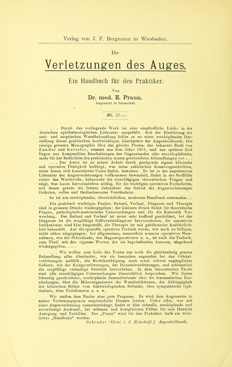 Die Verletzungen des Auges. Ein Handbuch für den Praktiker. Von Dr. med. E. Praun, Augenarzt in Darmstadt. Mk. 12.—. . . . Durch das vorliegende Werk ist eine empfindliche Lücke in der deutschen ophthalmologischen Litteratur ausgefüllt. Seit der Einführung der anti- und aseptischen Wundbehandlung fehlte es an einer erschöpfenden Dar- stellung dieses praktischen hochwichtigen Abschnittes der Augenheilkunde. Die einzige grössere Monographie über das gleiche Thema, das bekannte Buch von Zander und Geissler, stammt aus dem Jahre 1861, und aus späterer Zeit liegen nur kompendiüse Bearbeitungen des Gegenstandes oder encyklopädische, mehr für das Bedürfniss des praktischen Arztes geschriebene Abhandlungen vor. . . . . . . Der Autor ist zu seiner Arbeit durch genügende eigene klinische und operative Thätigkeit befähigt, was seine zahlreichen Krankengeschichten, unter denen sich kasuistische Uuica finden, beweisen. Er ist in der ungeheueren Litteratur der Augenverletzungen vollkommen bewandert, findet in der Stofffülle sicher das Werthvolle, beherrscht die einschlägigen theoretischen Fragen und zeigt, was kaum hervorzuheben nöthig, für die wichtigen operativen Fortschritte, mit denen gerade die letzten Jahrzehnte das Gebiet der Augenverletzungen förderten, volles und theilnehmendes Verständniss. So ist ein erschöpfendes, übersichtliches, modernes Handbuch entstanden. . . Die praktisch wichtigen Punkte, Befund, Verlauf, Diagnose uud Therapie sind in grossem Drucke wiedergegeben ; der kleinere Druck findet für theoretische Fragen, pathologisch-anatomische Untersuchungen und für die Kasuistik Ver- wendung. Der Befund und Verlauf ist meist sehr treffend geschildert, hoi der Diagnose ist die sorgfältige Dilferentialdiagnose hervorzuhebeu, die operativen Indikationen sind klar dargestellt, die Therapie ist mit gebührender Ausführlich- keit behandelt. Auf die spezielle operative Technik wurde, wie auch zu billigen, nicht näher eingegangen; bei allgemeinen, namentlich neueren operativen Mass- nahmen, wie der Skleralnalit, den Magnetoperationen u. a., ist auch die Technik, zum Theil mit den eigenen Worten der sie begründenden Autoren, eingehend wiedergegeben. . . . . . . Wir wollen zum Lobe des Textes nur noch die gleichmässig genaue Behandlung aller Abschnitte, wie sie besonders angenehm bei den Orbital- verletzungeu auffällt, die Berücksichtigung auch sonst schwer zugänglicher Gebiete, wie der Kriegsverletzungen, der Dynamitverletzungeu, und schliesslich die sorgfältige vielseitige Statistik hervorhebeu. ln dem theoretischen Theile sind alle einschlägigen Untersuchungen übersichtlich besprochen. Wir finden lebendig geschriebene, erschöpfende Sammelreferate über die traumatischen Ent- zündungen, über die Mikroorganismen der Wundinfektionen, die Abhängigkeit des klinischen Bildes vom bakteriologischen Befunde, über sympathische Oph- thalmie, über Unfallrenten u. s. w. Wir stellen dem Buche eine gute Prognose. Es wird dem Augenärzte in seiner Verletzungspraxis erspriessliche Dienste leisten. Ueber alles, was mit einer Augeuverletzung Zusammenhänge findet er hier schnelle, erschöpfende und zuverlässige Auskunft, bei seltenen uud komplizirteu Fällen für sein Handeln Anregung und Vorbilder. Der „Praun“ wird für den Praktiker bald ein wirk- liches „Handbuch“ werden.