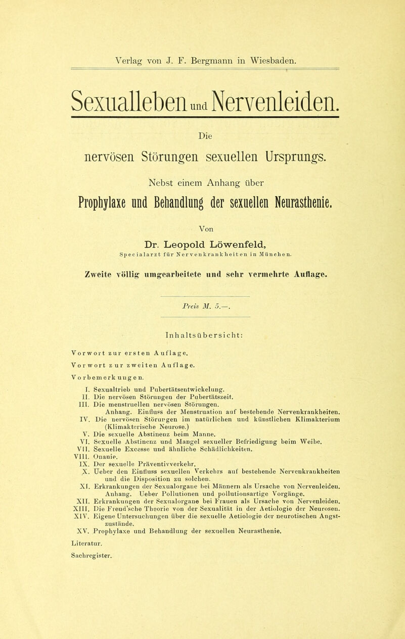 Sexualleben und Nervenleiden. Die nervösen Störungen sexuellen Ursprungs. Nebst einem Anhang über Prophylaxe and Behandlung der sexuellen Neurasthenie. Von Dr. Leopold Löwenfeld, Specialarzt für Nervenkrankheiten in München. Zweite völlig mngearbeitete nncl sehr vermehrte Auflage. Preis M. 5.—. Inhaltsübersicht: Vorwort zur ersten Auflage. Vorwort zur zweiten Auflage. Vorbemerkungen. I. Sexualtrieb und Pubertätsentwickelung. II. Die nervösen Störungen der Pubertätszeit. IIL. Die menstruellen nervösen Störungen. Anhang. Einfluss der Menstruation auf bestehende Nervenkrankheiten. IV. Die nervösen Störungen im natürlichen und künstlichen Klimakterium (Klimakterische Neurose.) V. Die sexuelle Abstinenz beim Manne. VI. Sexuelle Abstinenz und Mangel sexueller Befriedigung beim Weibe. VII. Sexuelle Excesse und ähnliche Schädlichkeiten. VIII. Onanie. IX. Der sexuelle Präventivverkehr. X. Ueber den Einfluss sexuellen Verkehrs auf bestehende Nervenkrankheiten und die Disposition zu solchen. XI. Erkrankungen der Sexualorgane hei Männern als Ursache von Nervenleiden. Anhang. Ueber Pollutionen und pollutionsartige Vorgänge. XII. Erkrankungen der Sexualorgane hei Frauen als Ursache von Nervenleiden. XIII. Die Fveud’sche Theorie von der Sexualität in der Aetiologie der Neurosen. XIV. Eigene Untersuchungen über die sexuelle Aetiologie der neurotischen Angst- zustände. XV. Prophylaxe und Behandlung der sexuellen Neurasthenie. Literatur. Sachregister.