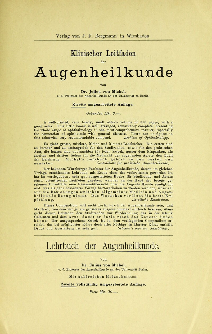 Klinischer Leitfaden der Augenheilkunde von Dr. Julius von Michel, o. ö. Professor der Augenheilkunde an der Universität zu Berlin. Zweite umgearbeitete Auflage. Gebunden Mk. 6.—. A well-priuted, very handy, small oetavo volume of 310 pages, with a good index. This little booek is well arranged, remarkably complete, presenting the whole raDge of ophthalmology in the most comprebensive manuer, especially tho Connection of Ophthalmie with general diseases. There are no figures in this otherwise very recommendable compend. Archives of Ophthalmology. Es giebt grosse, mittlere, kleine und kleinste Lehrbücher. Die ersten sind zu kostbar und zu umfangreich für den Studirenden, sowie für den praktischen Arzt, die letzten sind unbrauchbar für jeden Zweck, ausser dem Einpauken, die zweiten und dritten liefern für die Mehrzahl der angehenden Aerzte den Quell der Belehrung. Michel’s Lehrbuch gehört zu den besten und neuesten. Centralblatt für praktische Augenheilkunde. Der bekannte Würzburger Professor der Augenheilkunde, dessen im gleichen Verlage erschienenes Lehrbuch mit Recht eines der verbreitesten geworden ist, hat im vorliegenden, sehr gut ausgestatteteu Buche für Studireude und Aerzte einen orientirenden Leitfaden gegeben, welcher an der Hand der bereits ge- sehenen Einzelfälle eine Gesammtübersicht über die Augenheilkunde ermöglicht und, was als ganz besonderer Vorzug hervorgehoben zu werden verdient, überall auf die Beziehungen zwischen allgemeiner Medizin und Augen- heilkunde Bezug nimmt. Das Werkchen verdient die beste Em- pfehlung. Aerztliche Rundschau. Dieses Compendium will nicht Lehrbuch der Augenheilkunde sein, und Michel, von dem wir ja ein grösseres ausgezeichnetes Lehrbuch besitzen, über- giebt diesen Leitfaden den Studirenden zur Wiederholung des in der Klinik Gelernten und dem Arzt, damit er darin rasch das Neueste finden könne. Der ausgesprochene Zweck ist in dem vorliegenden Compendium er- reicht, das bei möglichster Kürze doch alles Nöthige in klarster Kürze enthält, Druck und Ausstattung ist sehr gut. Schmidt’s medizin. Jahrbücher. Lehrbuch der Augenheilkunde. Von Dr. Julias von Michel, o. ö. Professor der Angenheilkunde an der Universität Berlin. Mit zahlreichen Holzschnitten. Zweite vollständig umgearbeitete Auflage. Preis Mk. 20.—.